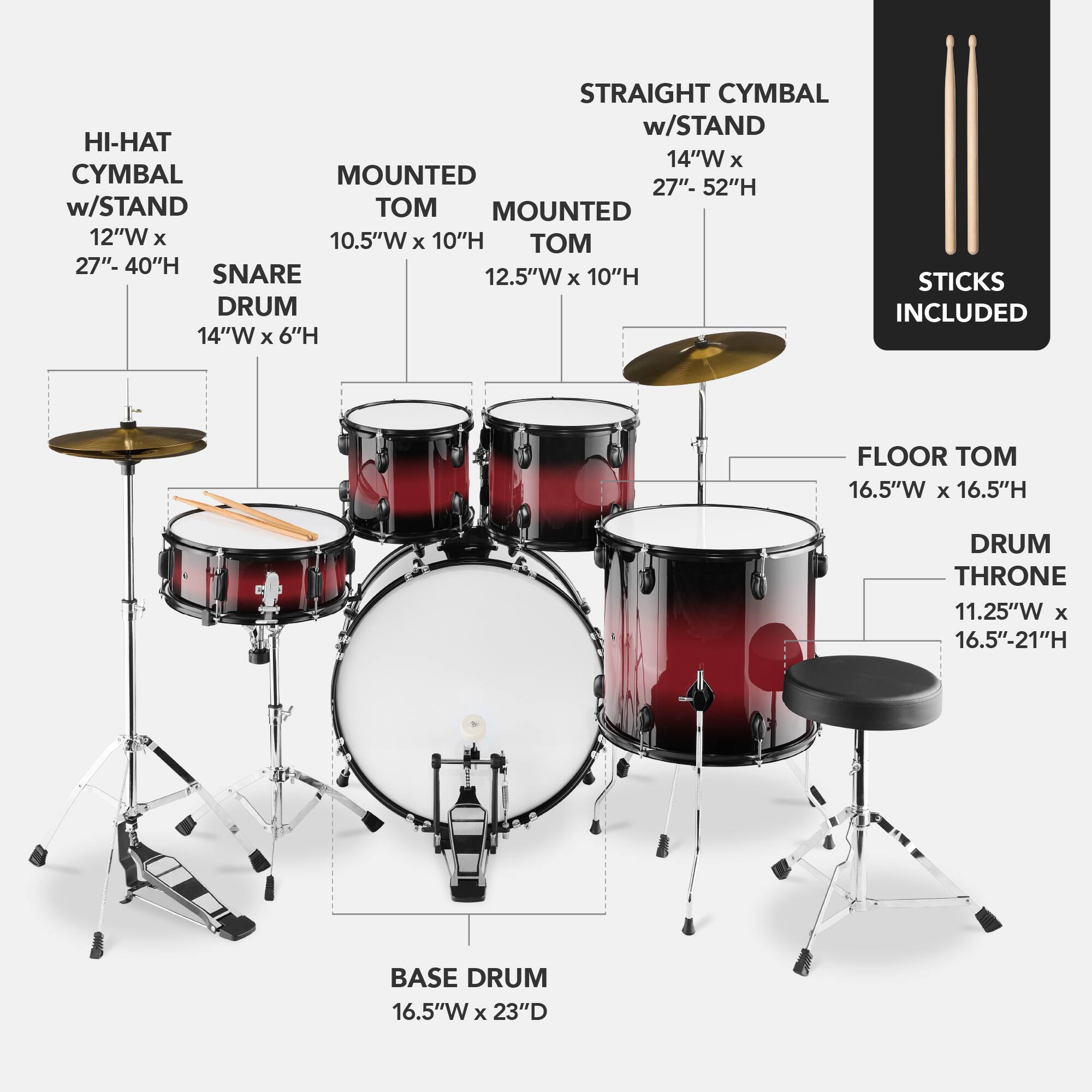 Here is the corrected and grouped text:

- **Straight Cymbal w/ Stand**: 14"W x 27"-52"H
- **Hi-Hat w/ Stand**: 12"W x 10.5"W x 10"H
- **Mounted Cymbal**: 12"W x 10.5"W x 10"H
- **Snare Drum**: 12.5"W x 6"H
- **Floor Tom**: 16.5"W x 16.5"H
- **Base Drum**: 16.5"W x 23"D
- **Drum Throne**: 11.25"W x 16.5"-21"H
- **Sticks**: Included