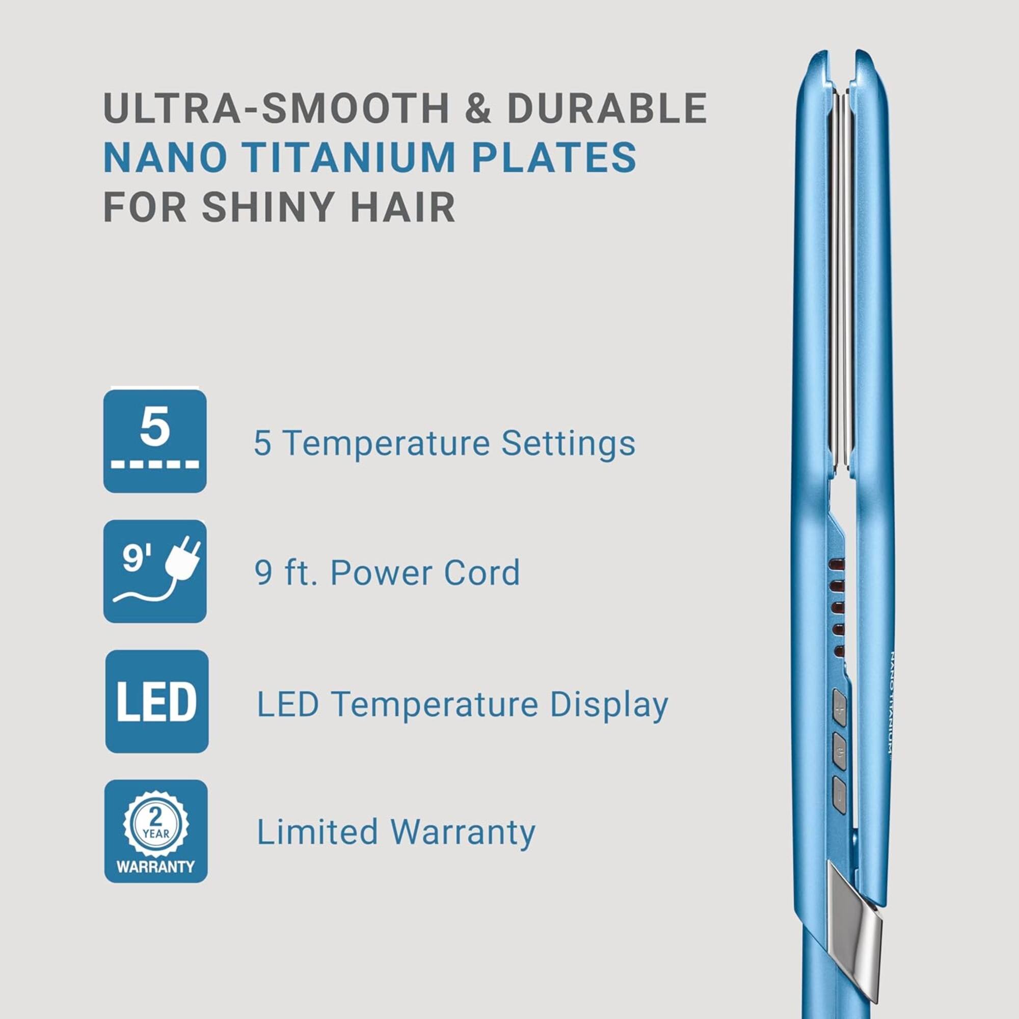 ULTRA-SMOOTH & DURABLE NANO TITANIUM PLATES FOR SHINY HAIR

- 5 Temperature Settings
- 9 ft. Power Cord
- LED Temperature Display
- 2 YEAR LIMITED WARRANTY