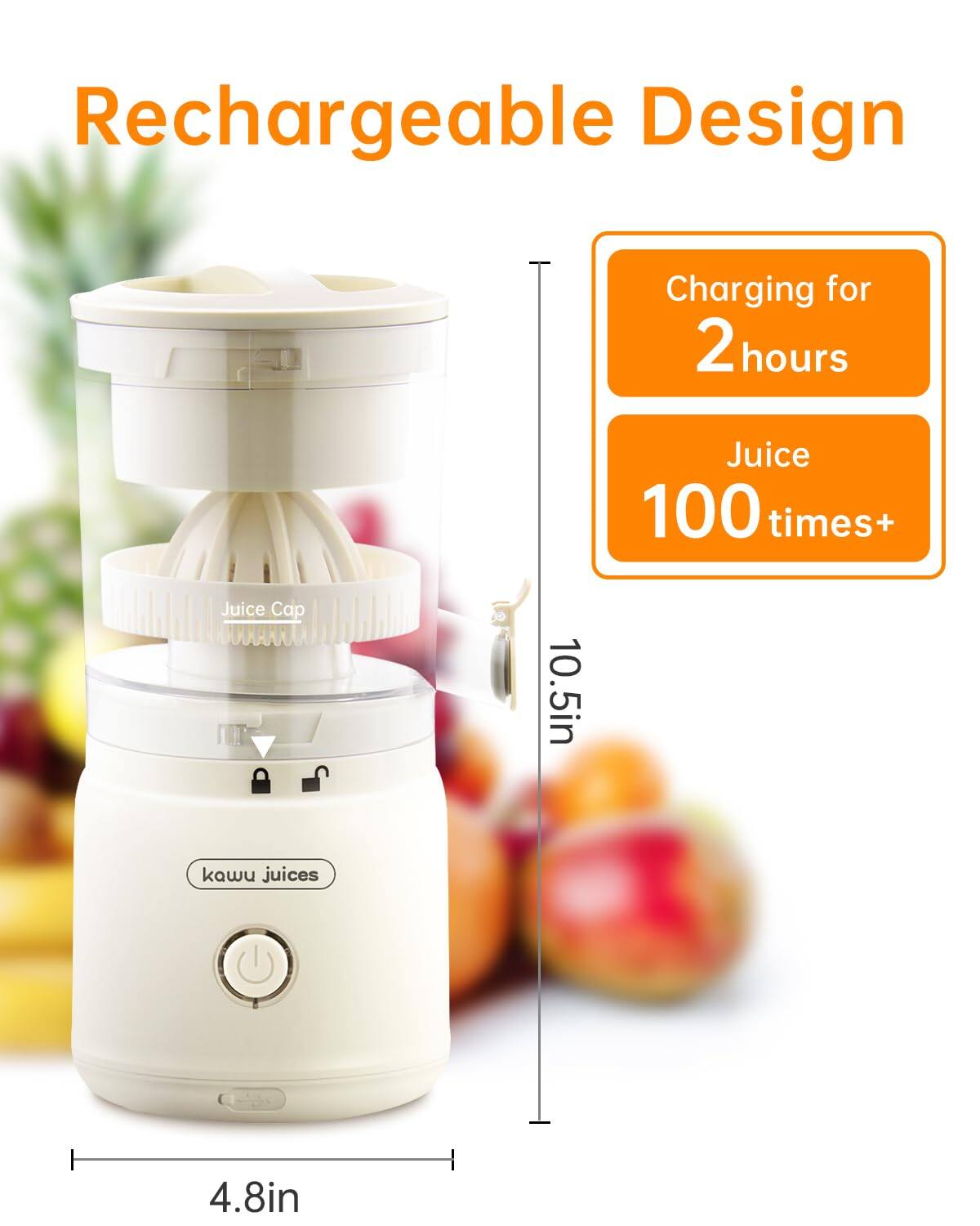 Rechargeable Design  
Charging for 2 hours  
Juice 100 times+  
Juice Cap 10.5in  
kawu juices  
4.8in