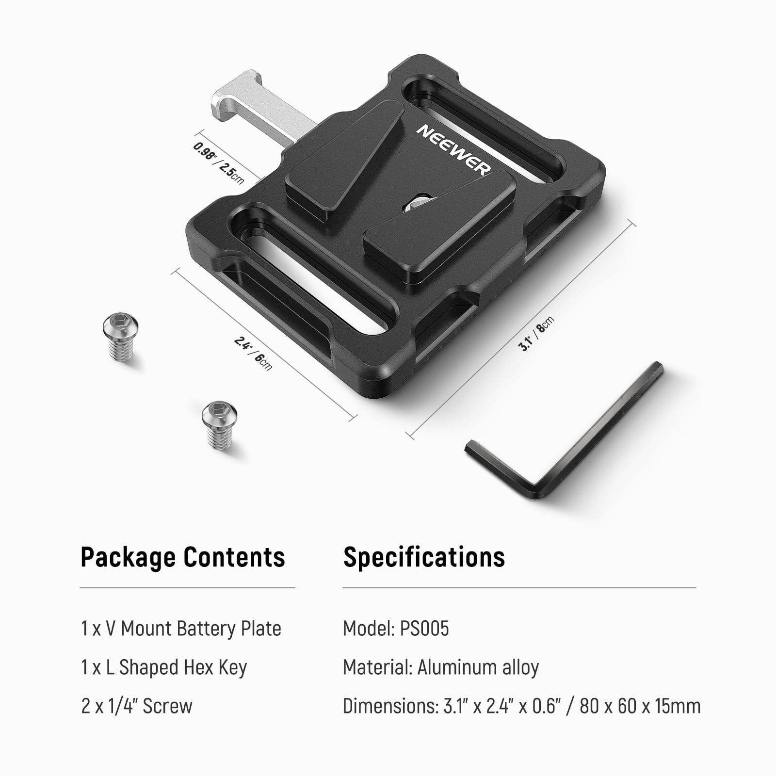 0.98 / 2.5cm  
NEEWER  
2.4 / 6cm  
8cm / 3.1"  

Package Contents  
Specifications  
1 x V Mount Battery Plate  
1 x L Shaped Hex Key  
2 x 1/4" Screw  

Model: PS005  
Material: Aluminum alloy  
Dimensions: 3.1" x 2.4" x 0.6" / 80 x 60 x 15mm