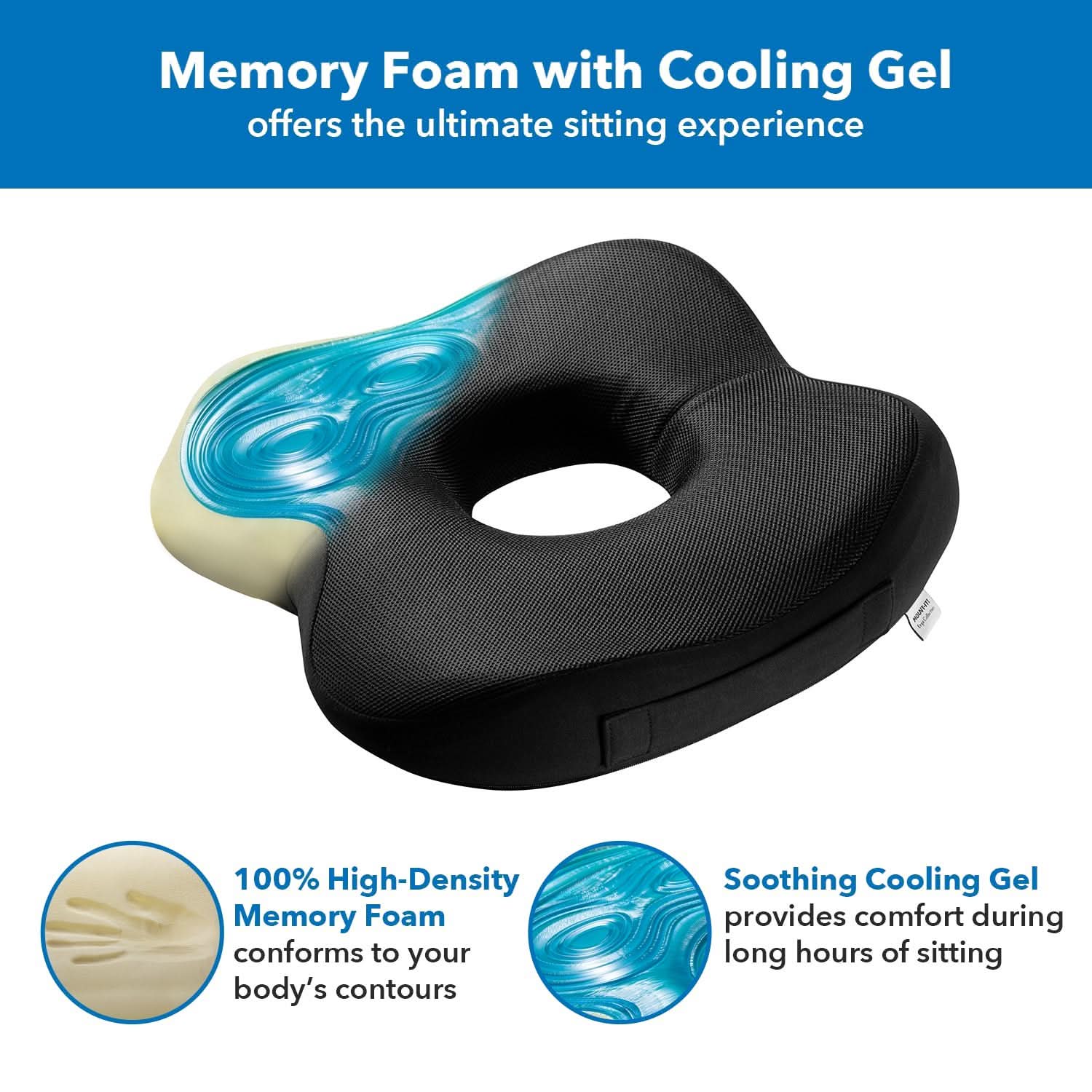 Memory Foam with Cooling Gel offers the ultimate sitting experience

100% High-Density Memory Foam conforms to your body's contours

Soothing Cooling Gel provides comfort during long hours of sitting