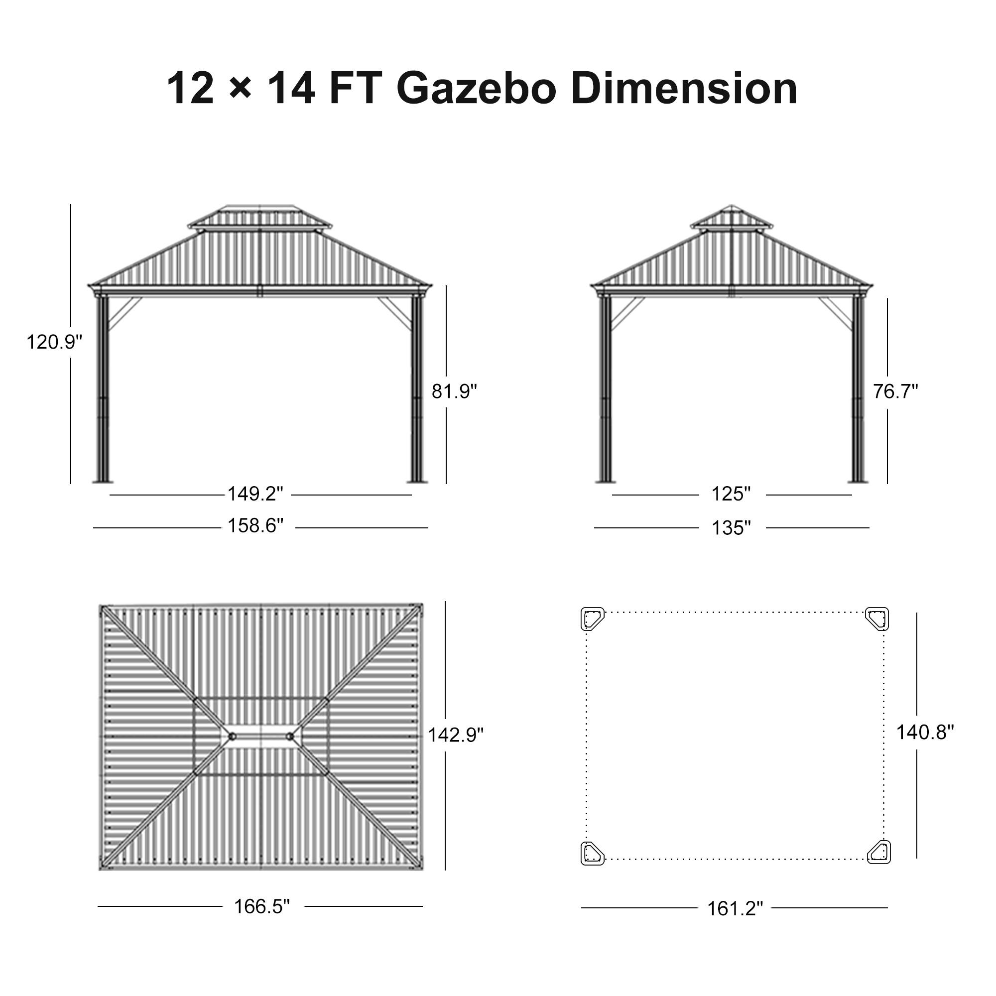 12 x 14 FT Gazebo Dimension

- 120.9"
- 81.9"
- 149.2"
- 158.6"
- 125"
- 135"
- 76.7"
- 142.9"
- 140.8"
- 166.5"
- 161.2"