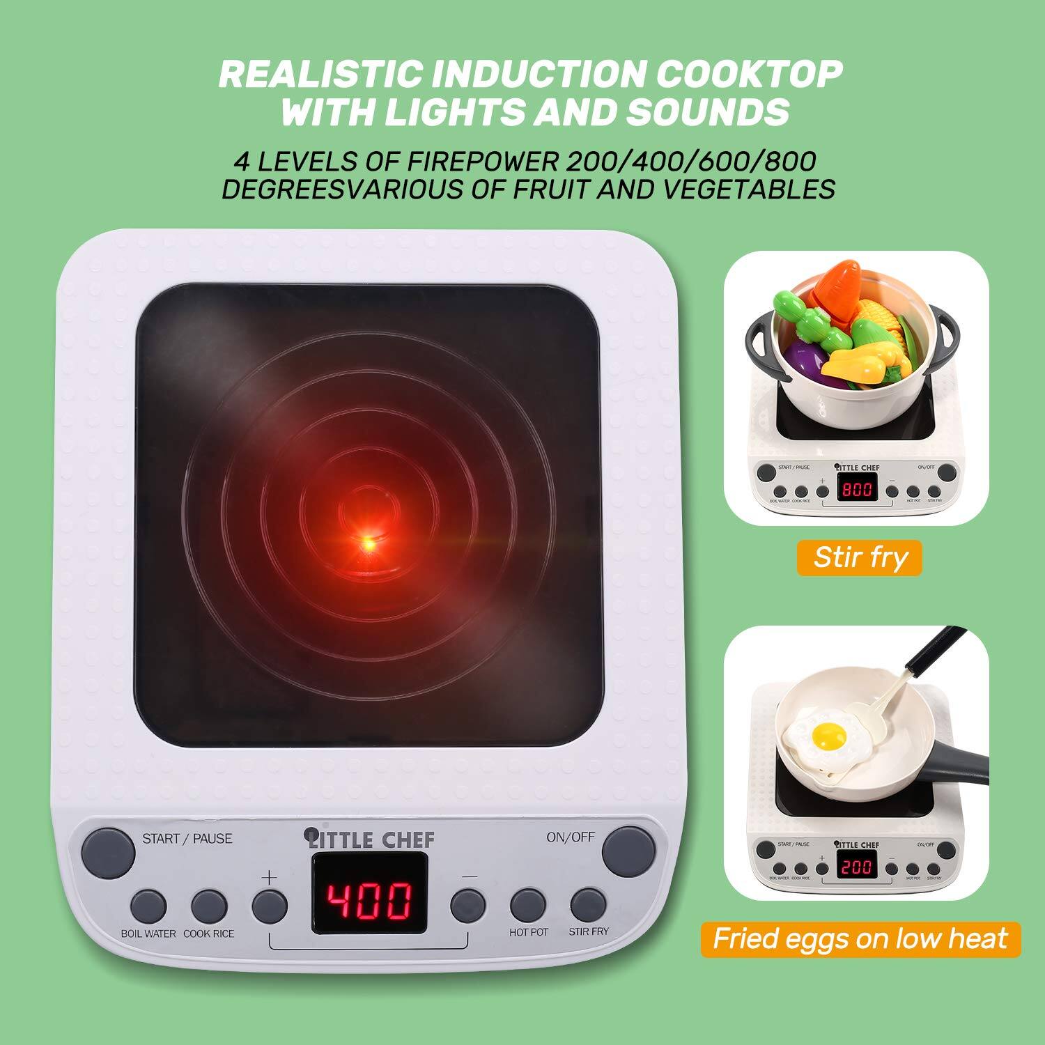 REALISTIC INDUCTION COOKTOP WITH LIGHTS AND SOUNDS  
4 LEVELS OF FIREPOWER 200/400/600/800 DEGREES  
VARIOUS FRUIT AND VEGETABLES  

BITTLE CHEF  
800  
Stir fry  

START/PAUSE BOIL WATER COOK RICE  

BITTLE CHEF 400  
ON/OFF HOT POT STIR FRY  

BITTLE CHEF over 200  
Fried eggs on low heat