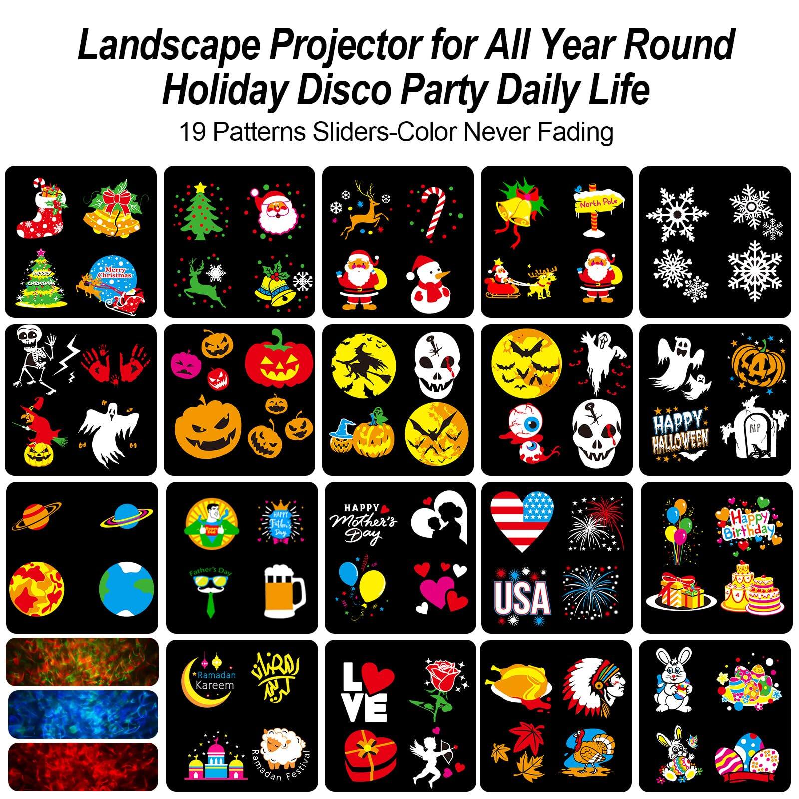 Landscape Projector for All Year Round Holiday Disco Party Daily Life  
19 Patterns Sliders-Color Never Fading  

- Christmas Tree  
- Santa Claus  
- Reindeer  
- Snowflakes  
- Candy Cane  
- Snowman  
- Skeleton  
- Pumpkin  
- Ghost  
- Bat  
- Happy Halloween  
- Happy Mother's Day  
- Happy Birthday  
- USA  
- Ramadan Kareem  
- Love  
- Easter Bunny  
- Easter Eggs  
- Thanksgiving Turkey  
- Earth  
- Galaxy  
- Mother's Day  
- Father's Day  
- Ramadan Festival  
- USA  
- Fireworks  
- Balloons  
- Cake  
- Roses  
- Turkey  
- Native American Headdress  
- Rabbit  
- Easter Eggs  
- Fireworks  
- Balloons  
- Cake  
- Roses  
- Turkey  
- Native American Headdress  
- Rabbit  
- Easter Eggs  
- Fireworks  
- Balloons  
- Cake  
- Roses  
- Turkey  
- Native American Headdress  
- Rabbit  
- Easter Eggs  
- Fireworks  
- Balloons  
- Cake  
- Roses  
- Turkey  
- Native American Headdress  
- Rabbit  
- Easter Eggs  
- Fireworks  
- Balloons