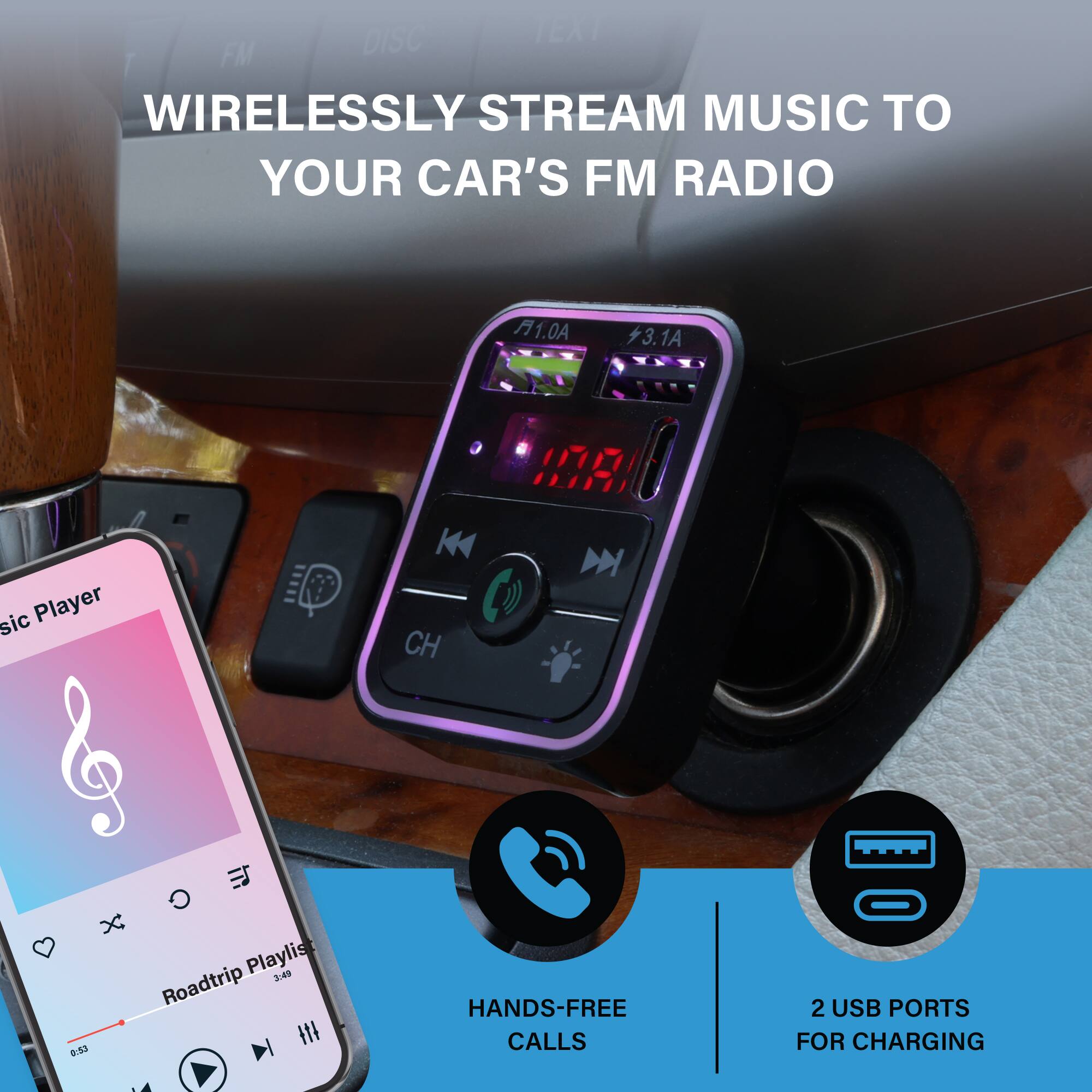 WIRELESSLY STREAM MUSIC TO YOUR CAR'S FM RADIO

- DISC TEXT FM
- WIRELESSLY STREAM MUSIC TO YOUR CAR'S FM RADIO
- A1.0A
- 3.1A
- IOEA
- sic Player
- CH
- X
- Playlist
- :4
- Roadtrip 03
- HANDS-FREE CALLS
- 2 USB PORTS FOR CHARGING