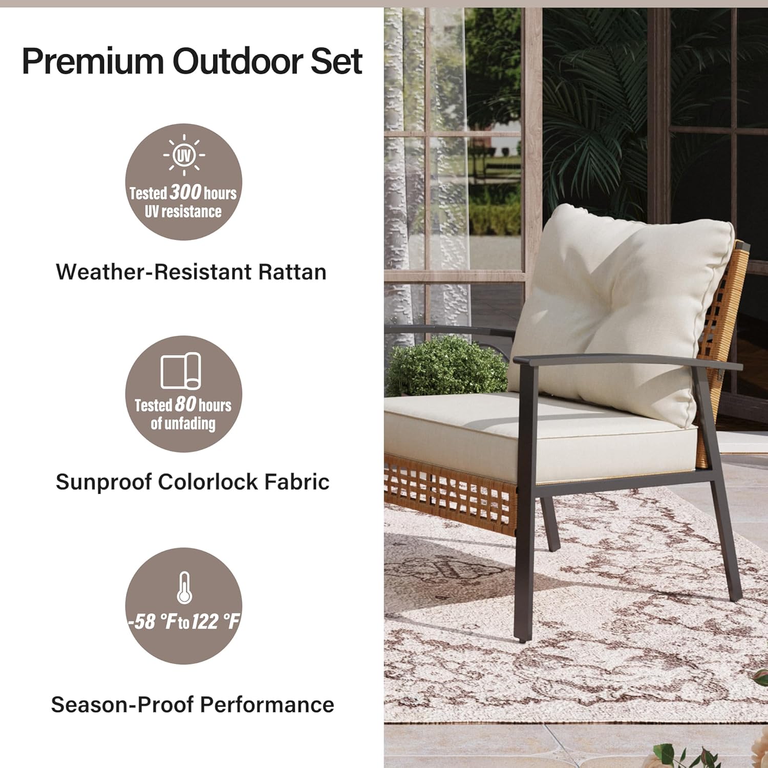 Premium Outdoor Set

- Tested 300 hours UV resistance
- Weather-Resistant Rattan
- Tested 80 hours of unfading
- Sunproof Colorlock Fabric
- -58°F to 122°F
- Season-Proof Performance