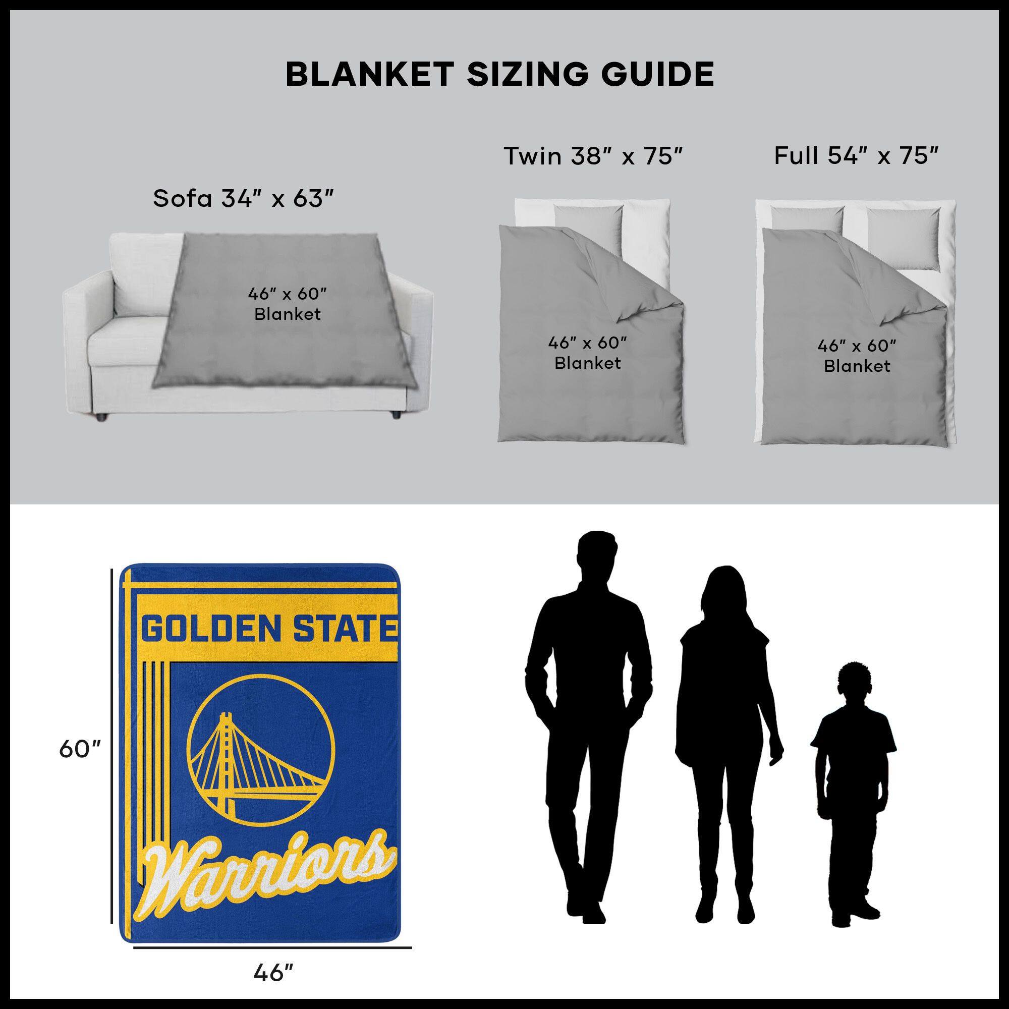 BLANKET SIZING GUIDE

Sofa 34" x 63"  
46" x 60" Blanket

Twin 38" x 75"  
46" x 60" Blanket

Full 54" x 75"  
46" x 60" Blanket

GOLDEN STATE  
Warriors  
46" x 60"