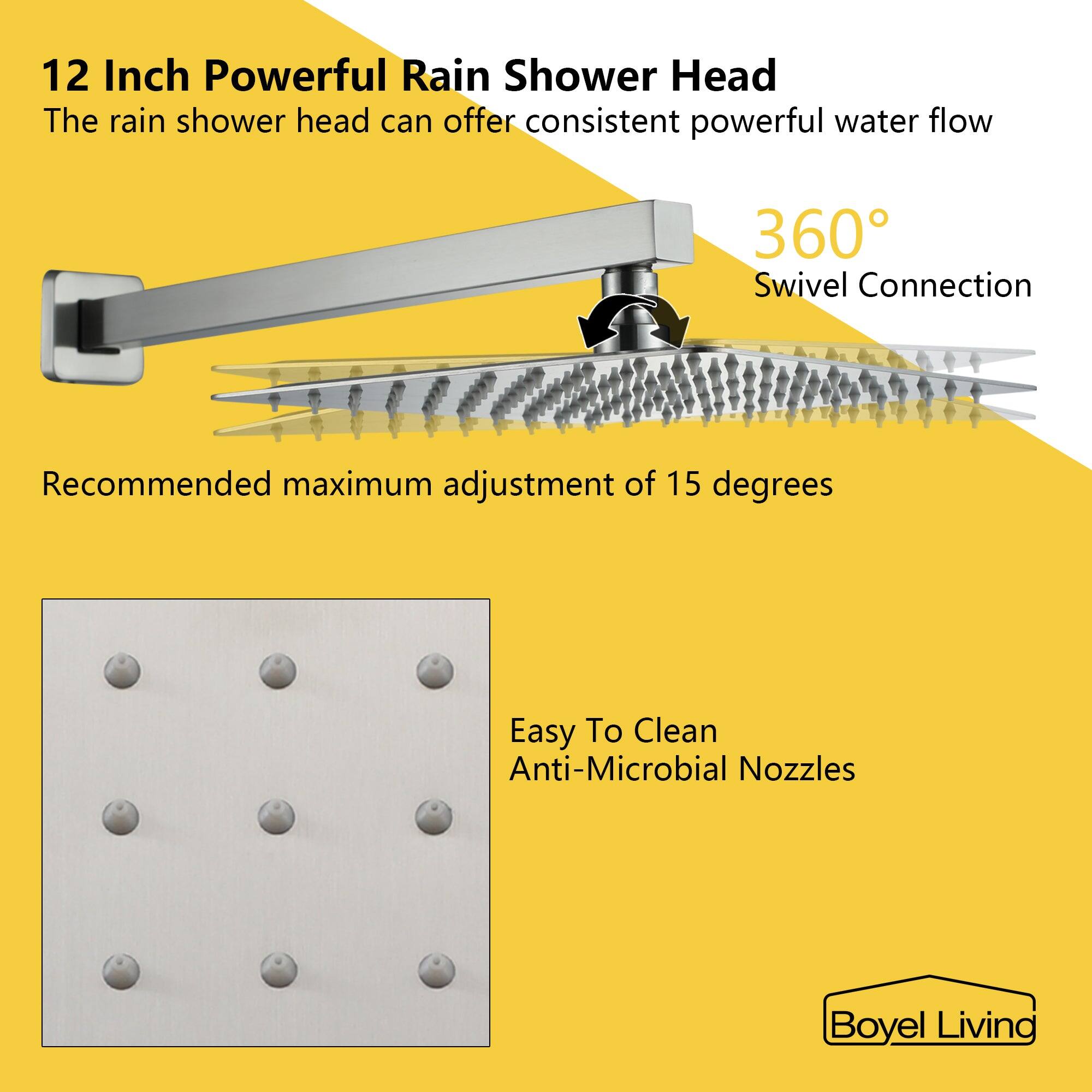12 Inch Powerful Rain Shower Head
The rain shower head can offer consistent powerful water flow
Swivel Connection
Recommended maximum adjustment of 15 degrees
Easy To Clean
Anti-Microbial Nozzles
Boyel Living
