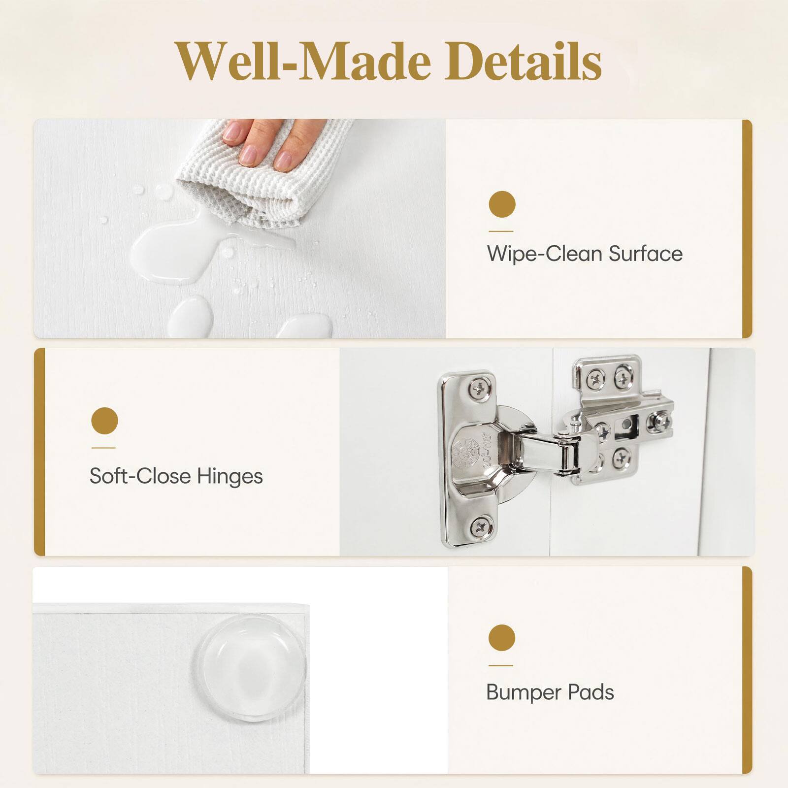Well-Made Details

- Wipe-Clean Surface
- Soft-Close Hinges
- Bumper Pads