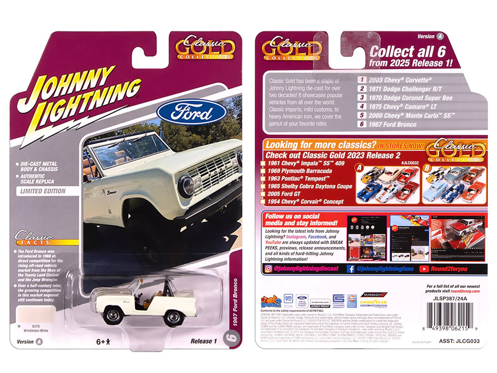 Clessio COLLECTION  
JOHNNY Ford DIE-CAST METAL BODY CHASSIS AUTHENTIC SCALE REPLICA LIMITED EDITION  
Version Classio  
Collect all 6 COLLECTION from 2025 Release 1!  

Classic Gold has been a staple for two decades! It showcases popular vehicles from all over the world. Classic imports, mild customs, heavy American iron, we cover the gamut of your favorite rides.  

1967 Ford Bronco  
Looking for more classics? IN STORES NOW!  

Check out Classic Gold 2023 Release 2 COLLECTION  
1961 Chevy Impala SS 409 #JLCG032  
A 1969 Plymouth Barracuda  
1963 Pontiac Tempest  
1965 Shelby Cobra Daytona Coupe  
2005 Ford GT  
1954 Chevy Corvair Concept  

Classio FACTS  
Ford Bronco Introduced 1964 direct competition rising off-road vehicle market from likes of Toyota Land Cruiser Jeep Wrangler Over half-century growing competition market segment continues today.  

DIE-CAST METAL BODY & CHASSIS  
AUTHENTIC SCALE REPLICA  
LIMITED EDITION  

Classic FACTS  
