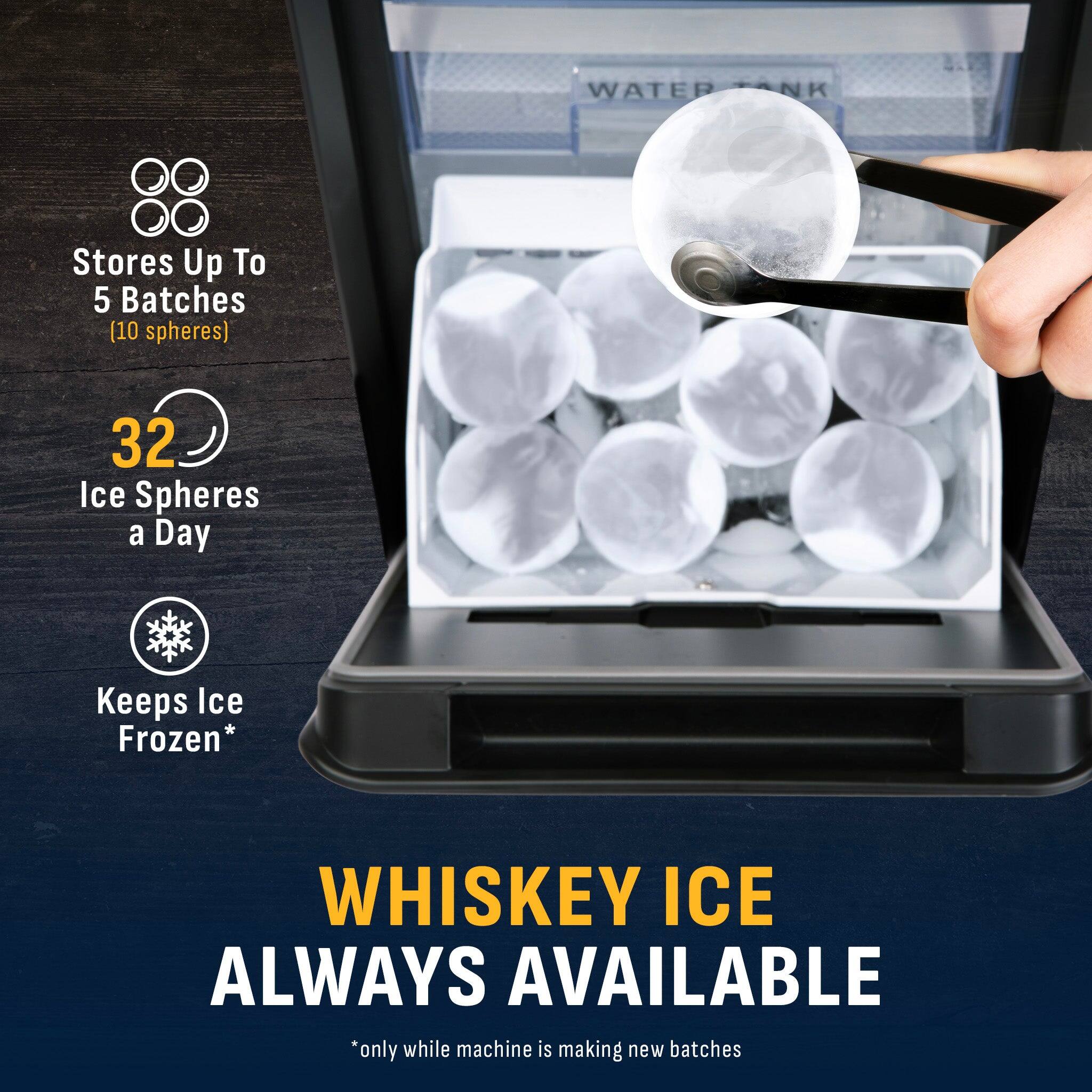 Stores Up To 5 Batches (10 spheres)  
32 Ice Spheres a Day  
Keeps Ice Frozen*  
WHISKEY ICE ALWAYS AVAILABLE  
*only while machine is making new batches