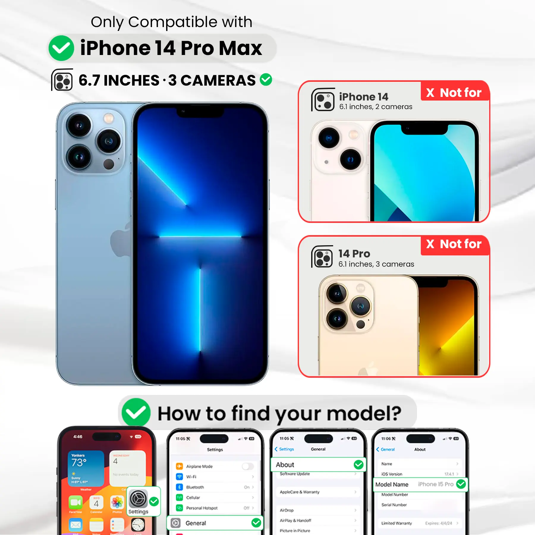 Only Compatible with iPhone 14 Pro Max  
6.7 INCHES · 3 CAMERAS  
iPhone 14 6.1 inches, 2 cameras  
X Not for  
14 Pro 6.1 inches, 3 cameras  
4:45  
How to find your model?  
Settings  
General  
About  
Software Update  
AppleCare & Warranty  
AirDrop  
AirPlay & Handoff  
Picture in Picture  
General  
About  
Name  
iOS Version  
Model Name  
iPhone 15 Pro  
Model Number  
Serial Number  
Limited Warranty Expires