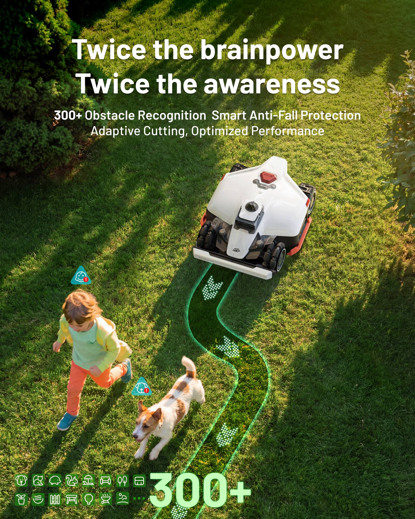 Twice the brainpower  
Twice the awareness  

300+ Obstacle Recognition  
Smart Anti-Fall Protection  
Adaptive Cutting, Optimized Performance