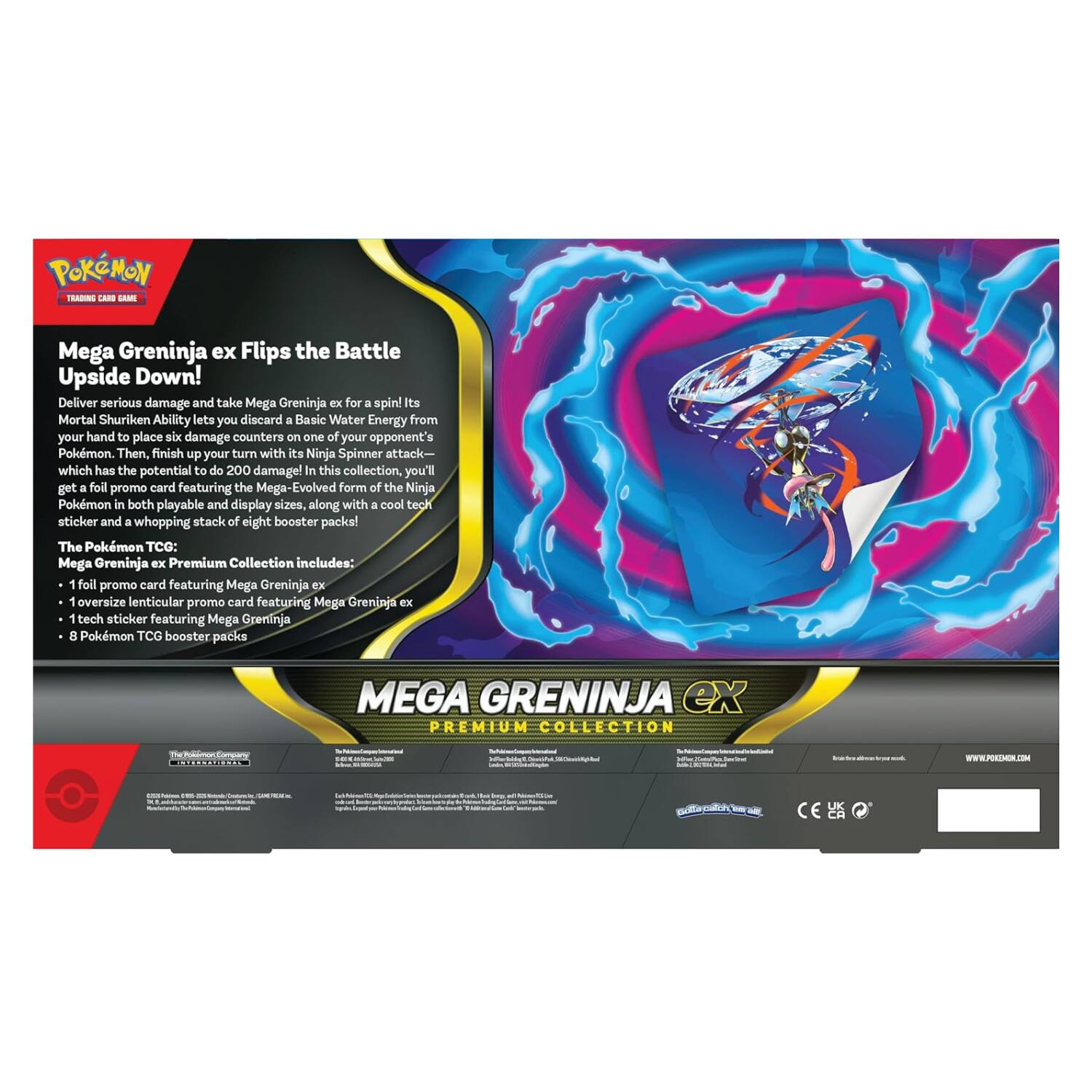 POKEMON TRADING CARD GAME

Mega Greninja ex Flips the Battle Upside Down! Deliver serious damage and take Mega Greninja ex for a spin! Its Mortal Shuriken Ability lets you discard a Basic Water Energy from your hand to place six damage counters on one of your opponent's Pokémon. Then, finish up your turn with its Ninja Spinner attack— which has the potential to do 200 damage! In this collection, you'll get a full promo card featuring the Mega-Evolved form of the Ninja Pokémon in both playable and display sizes, along with a cool tech sticker and a whopping stack of eight booster packs! The Pokémon TCG: Mega Greninja EX Premium Collection includes:

1 foil promo card featuring Mega Greninja ex
1 oversize lenticular promo card featuring Mega Greninja ex
1 tech sticker featuring Mega Greninja
8 Pokémon TCG booster packs

MEGA GREINJA EX PREMIUM COLLECTION

- UK