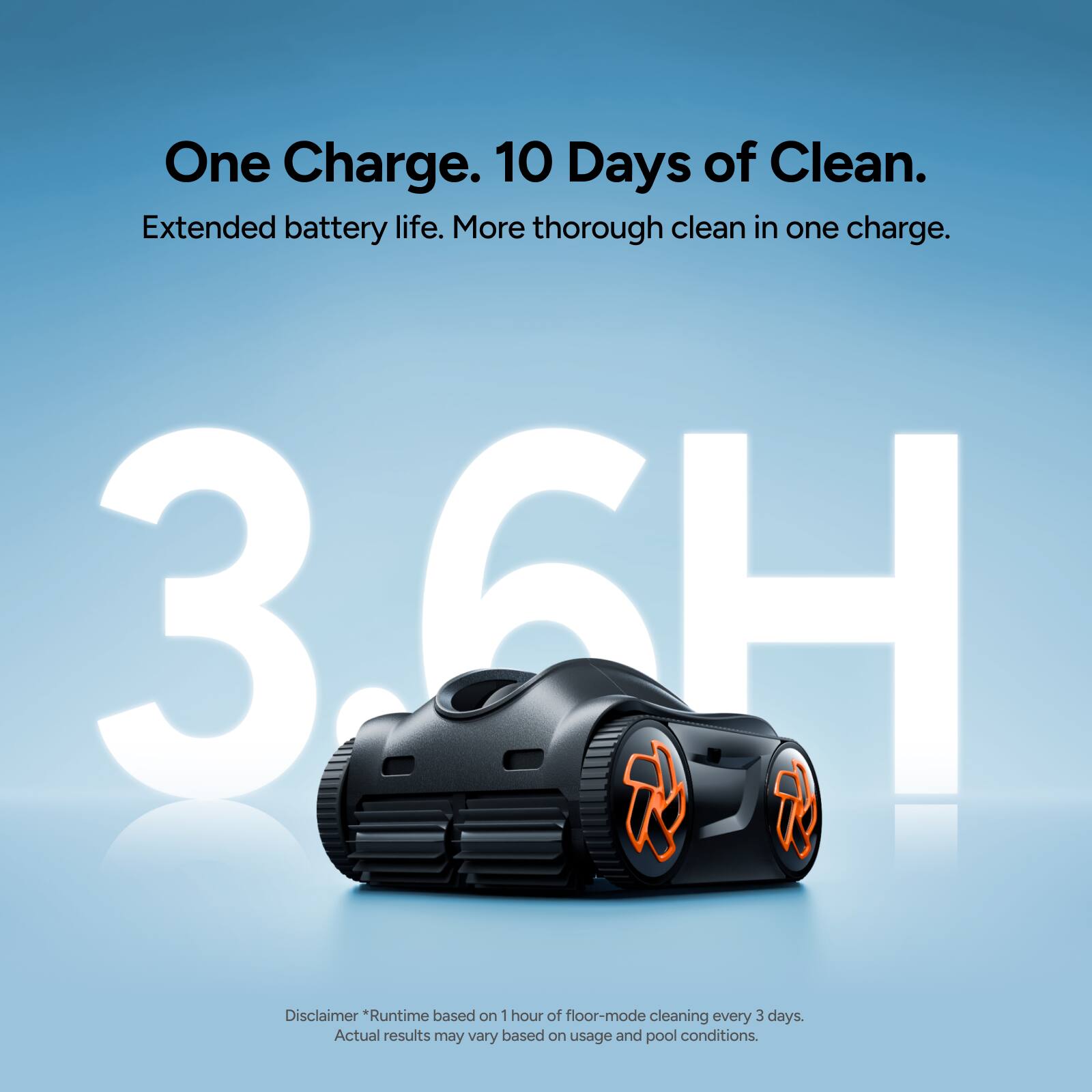 One Charge. 10 Days of Clean.  
Extended battery life. More thorough clean in one charge.  
3.6H  

Disclaimer: *Runtime based on 1 hour of floor-mode cleaning every 3 days. Actual results may vary based on usage and pool conditions.