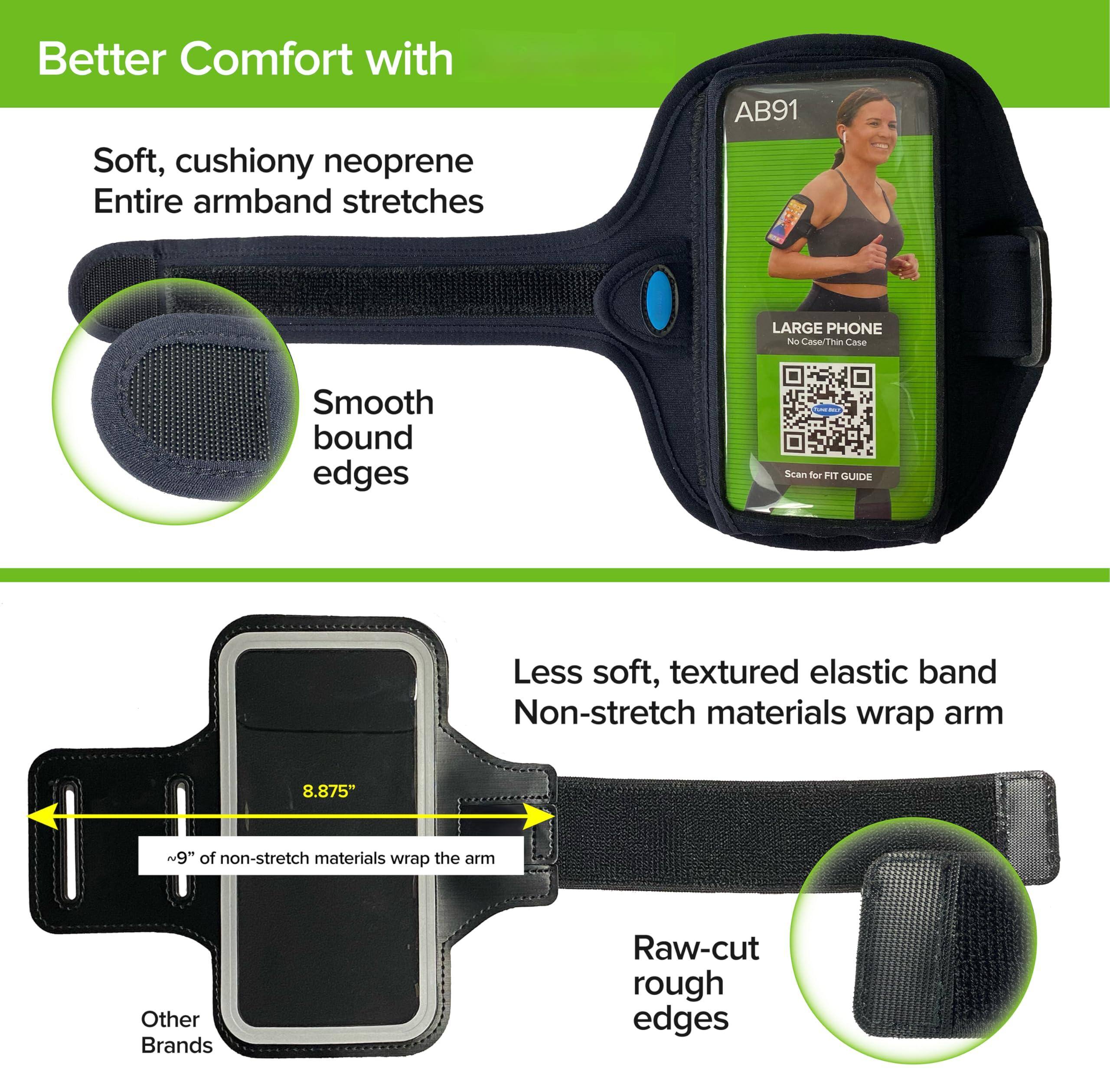 Better Comfort with

Soft, cushiony neoprene  
Entire armband stretches

Smooth bound edges

LARGE PHONE  
No Case/Thin Case

Scan for FIT GUIDE

Less soft, textured elastic band  
Non-stretch materials wrap arm

8.875" ~9" of non-stretch materials wrap the arm

Raw-cut rough edges

Other Brands
