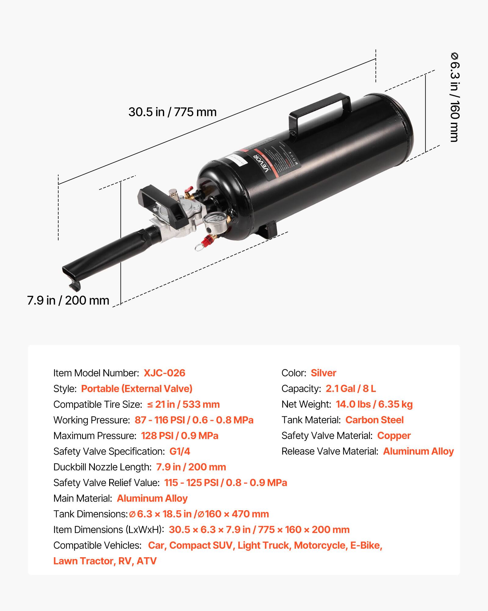 30.5 in / 775 mm

6.3 in / 160 mm

7.9 in / 200 mm

Item Model Number: XJC-026

Color: Silver

Style: Portable (External Valve)

Capacity: 2.1 Gal / 8 L

Compatible Tire Size: ≤ 21 in / 533 mm

Net Weight: 14.0 lbs / 6.35 kg

Working Pressure: 87 - 116 PSI / 0.6 - 0.8 MPa

Maximum Pressure: 128 PSI / 0.9 MPa

Tank Material: Carbon Steel

Safety Valve Material: Copper

Safety Valve Specification: G1/4

Duckbill Nozzle Length: 7.9 in / 200 mm

Safety Valve Relief Value: 115 - 125 PSI / 0.8 - 0.9 MPa

Main Material: Aluminum Alloy

Tank Dimensions: Ø 6.3 x 18.5 in / Ø 160 x 470 mm

Item Dimensions (LxWxH): 30