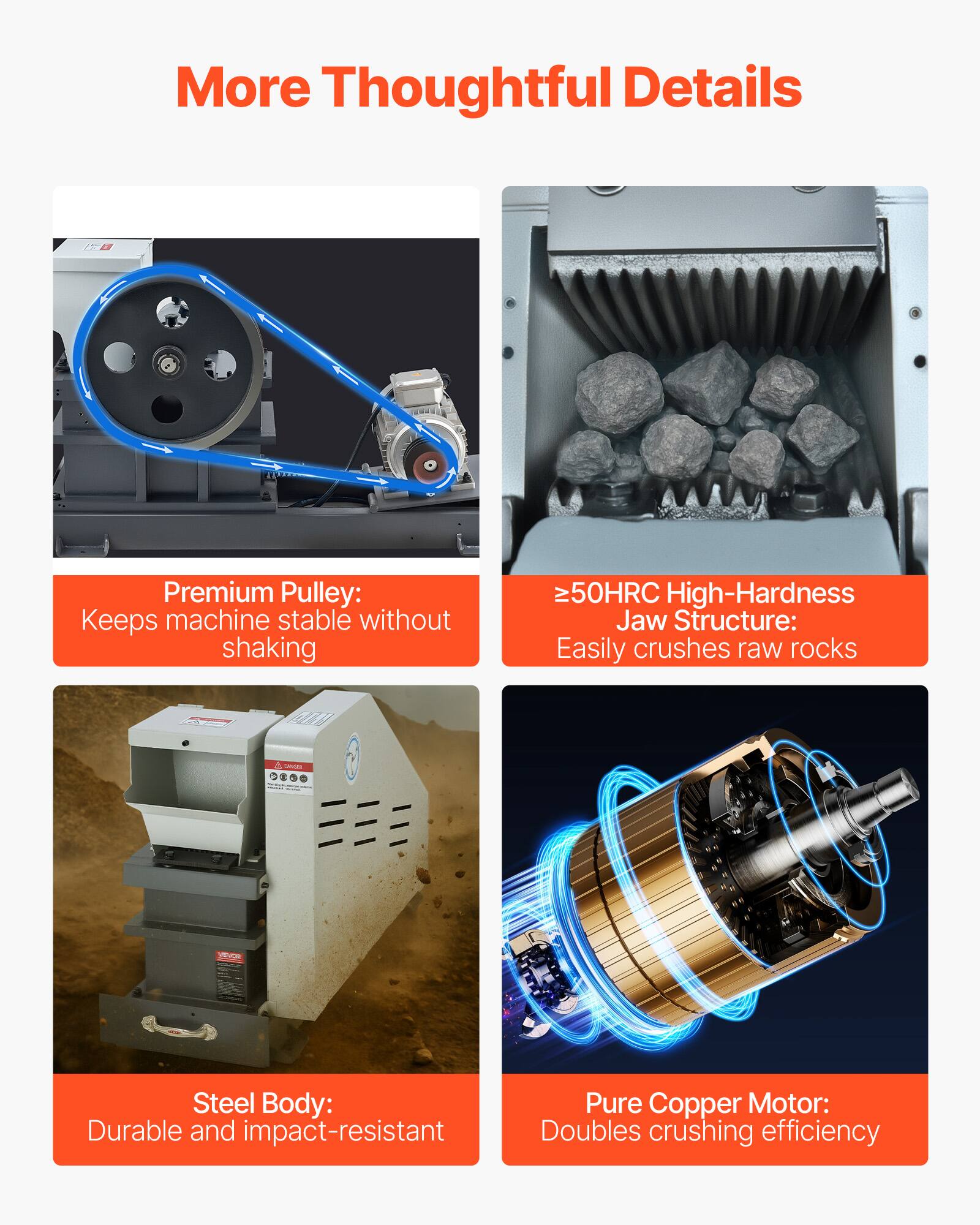 More Thoughtful Details

- Premium Pulley: Keeps machine stable without shaking
- ≥50HRC High-Hardness Jaw Structure: Easily crushes raw rocks
- Steel Body: Durable and impact-resistant
- Pure Copper Motor: Doubles crushing efficiency