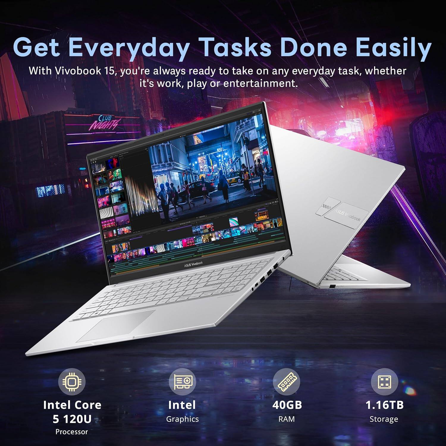 Get Everyday Tasks Done Easily

With Vivobook 15, you're always ready to take on any everyday task, whether it's work, play or entertainment.

- Intel Core 5 120U Processor
- Intel Graphics
- 40GB RAM
- 1.16TB Storage