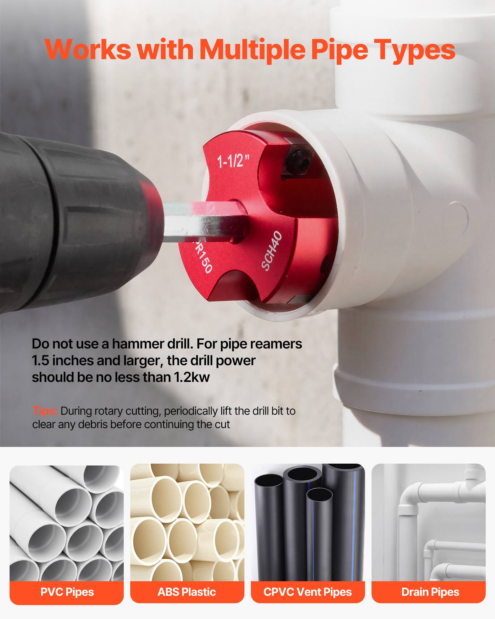 Works with Multiple Pipe Types

1-1/2" R150 SCH40

Do not use a hammer drill. For pipe reamers 1.5 inches and larger, the drill power should be no less than 1.2kw

Tips: During rotary cutting, periodically lift the drill bit to clear any debris before continuing the cut

PVC Pipes
ABS Plastic
CPVC Vent Pipes
Drain Pipes