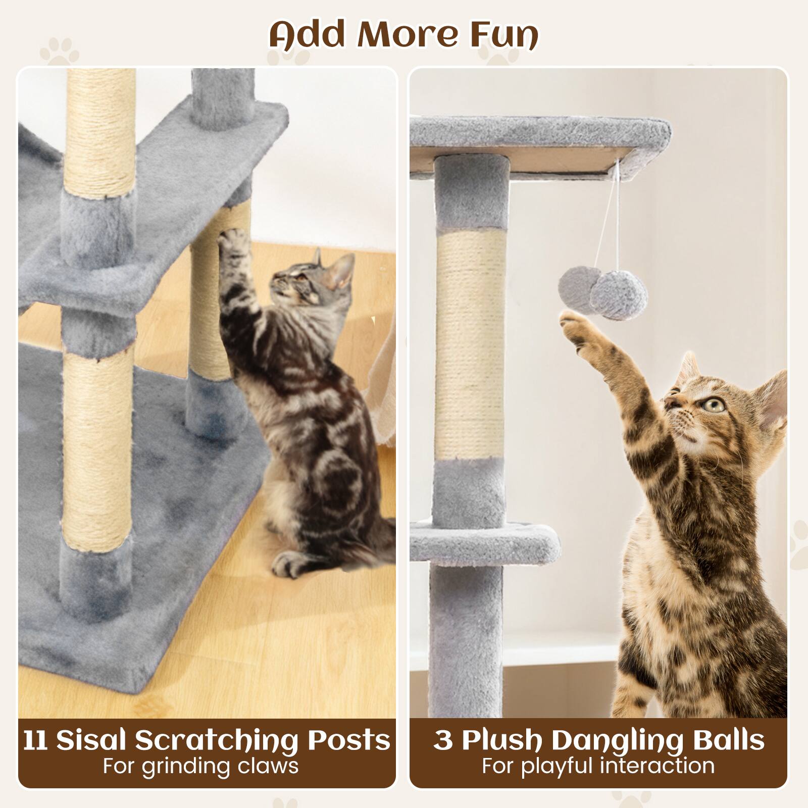Add More Fun

11 Sisal Scratching Posts  
For grinding claws

3 Plush Dangling Balls  
For playful interaction