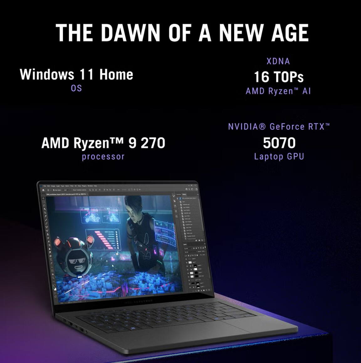 THE DAWN OF A NEW AGE

Windows 11 Home OS

AMD Ryzen™ 9 270 processor

XDNA 16 TOPs AMD Ryzen™ AI

NVIDIA® GeForce RTX™ 5070 Laptop GPU