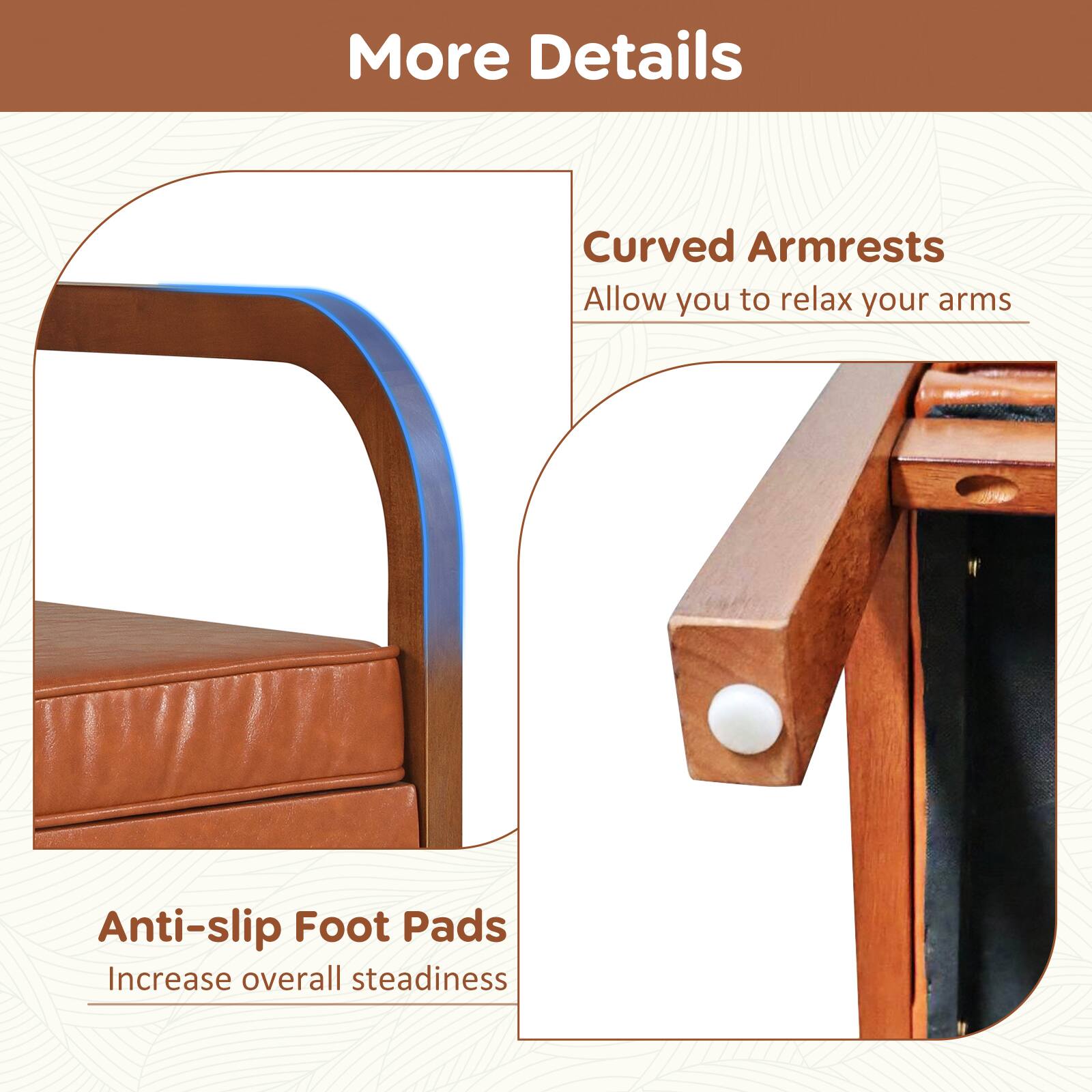 More Details

Curved Armrests  
Allow you to relax your arms

Anti-slip Foot Pads  
Increase overall steadiness