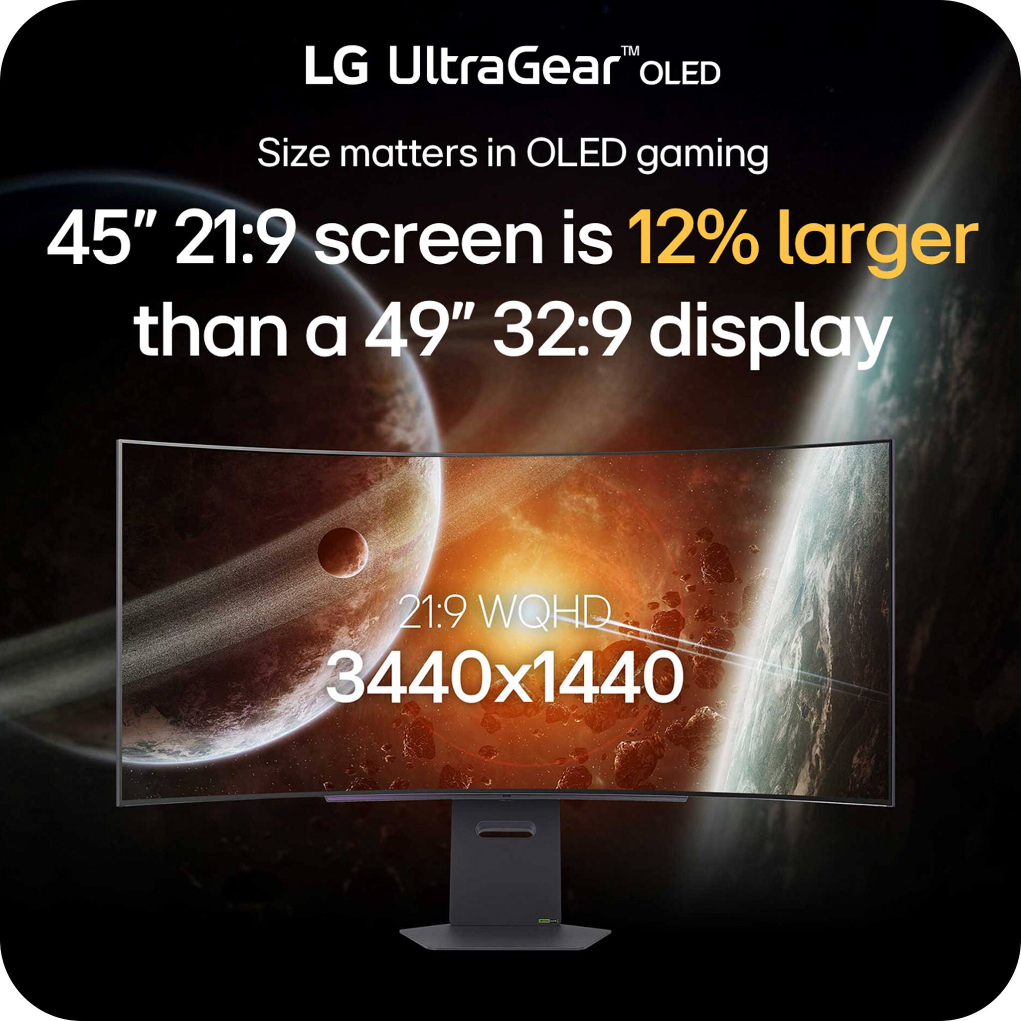 LG UltraGear™ OLED  
Size matters in OLED gaming  

45" 21:9 screen is 12% larger than a 49" 32:9 display  

21:9 WQHD  
3440x1440