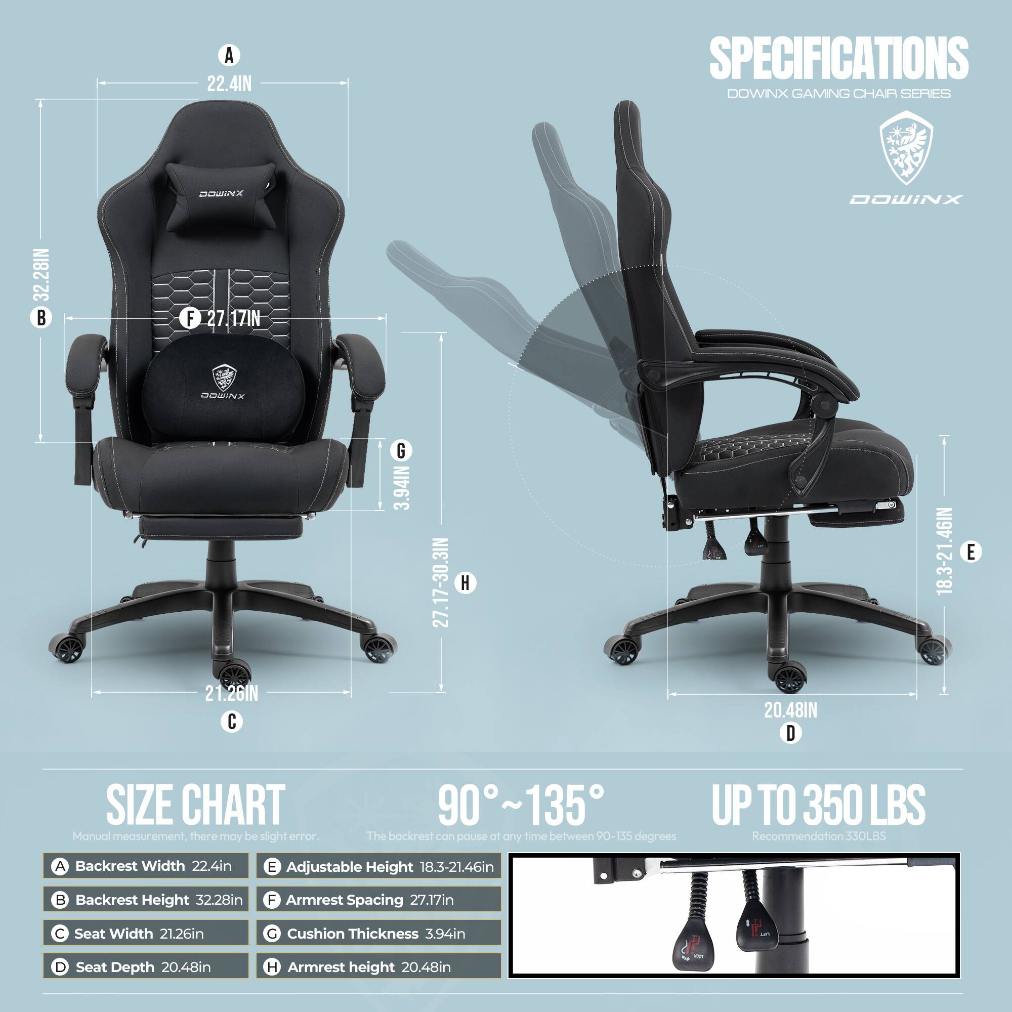 **SPECIFICATIONS**  
**DOWNX GAMING CHAIR SERIES**

- **A** Backrest Width: 22.4in  
- **B** Backrest Height: 32.28in  
- **C** Seat Width: 21.26in  
- **D** Seat Depth: 20.48in  
- **E** Adjustable Height: 18.3-21.46in  
- **F** Armrest Spacing: 27.17in  
- **G** Cushion Thickness: 3.94in  
- **H** Armrest Height: 20.48in  

**SIZE CHART**  
Manual measurement. There may be slight error.  

- **A** Backrest Width: 22.4in  
- **B** Backrest Height: 32.28in  
- **C** Seat Width: 21.26in  
- **D** Seat Depth: 20.48in  
- **E** Adjustable Height: 18.3-21.46in  
- **F** Armrest Spacing: 27.17in