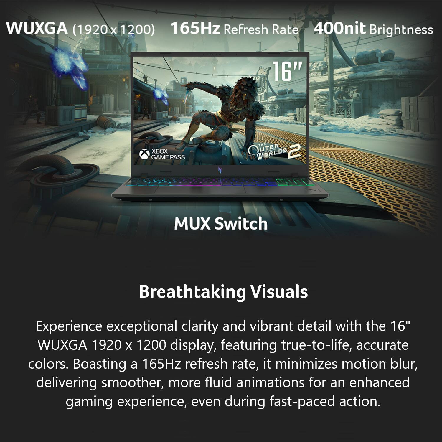WUXGA (1920 x 1200)  
165Hz Refresh Rate  
400nit Brightness  
16"  

XBOX GAME PASS  
OUTER WORLDS 2  

MUX Switch  

Breathtaking Visuals  

Experience exceptional clarity and vibrant detail with the 16" WUXGA 1920 x 1200 display, featuring true-to-life, accurate colors. Boasting a 165Hz refresh rate, it minimizes motion blur, delivering smoother, more fluid animations for an enhanced gaming experience, even during fast-paced action.