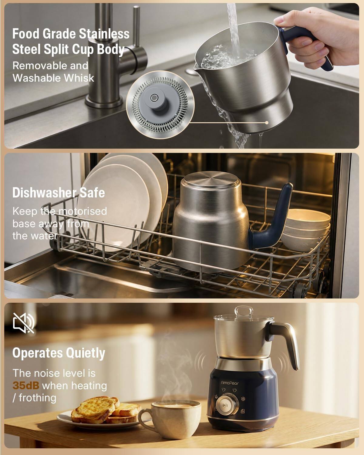 Food Grade Stainless Steel Split Cup Body  
Removable and Washable Whisk  

Dishwasher Safe  
Keep the motorised base away from the water  

Operates Quietly  
The noise level is 35dB when heating / frothing