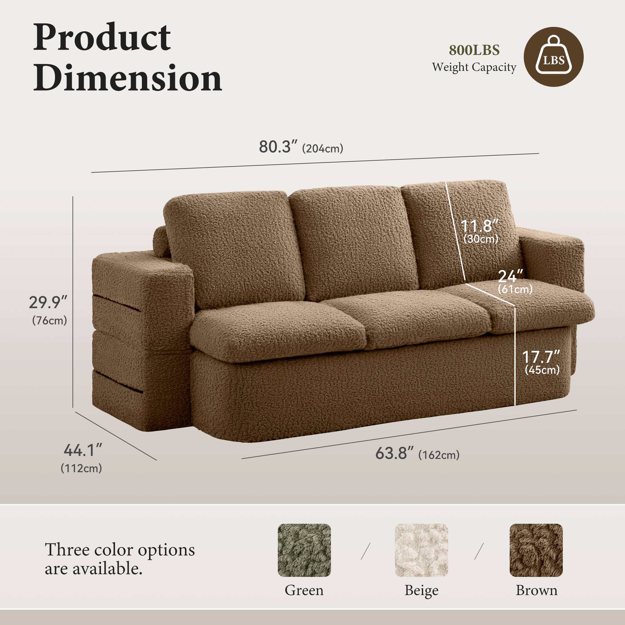 Product Dimension  
800LBS Weight Capacity  

80.3" (204cm)  
11.8" (30cm)  
29.9" (76cm)  
24" (61cm)  
17.7" (45cm)  
44.1" (112cm)  
63.8" (162cm)  

Three color options are available:  
Green, Beige, Brown