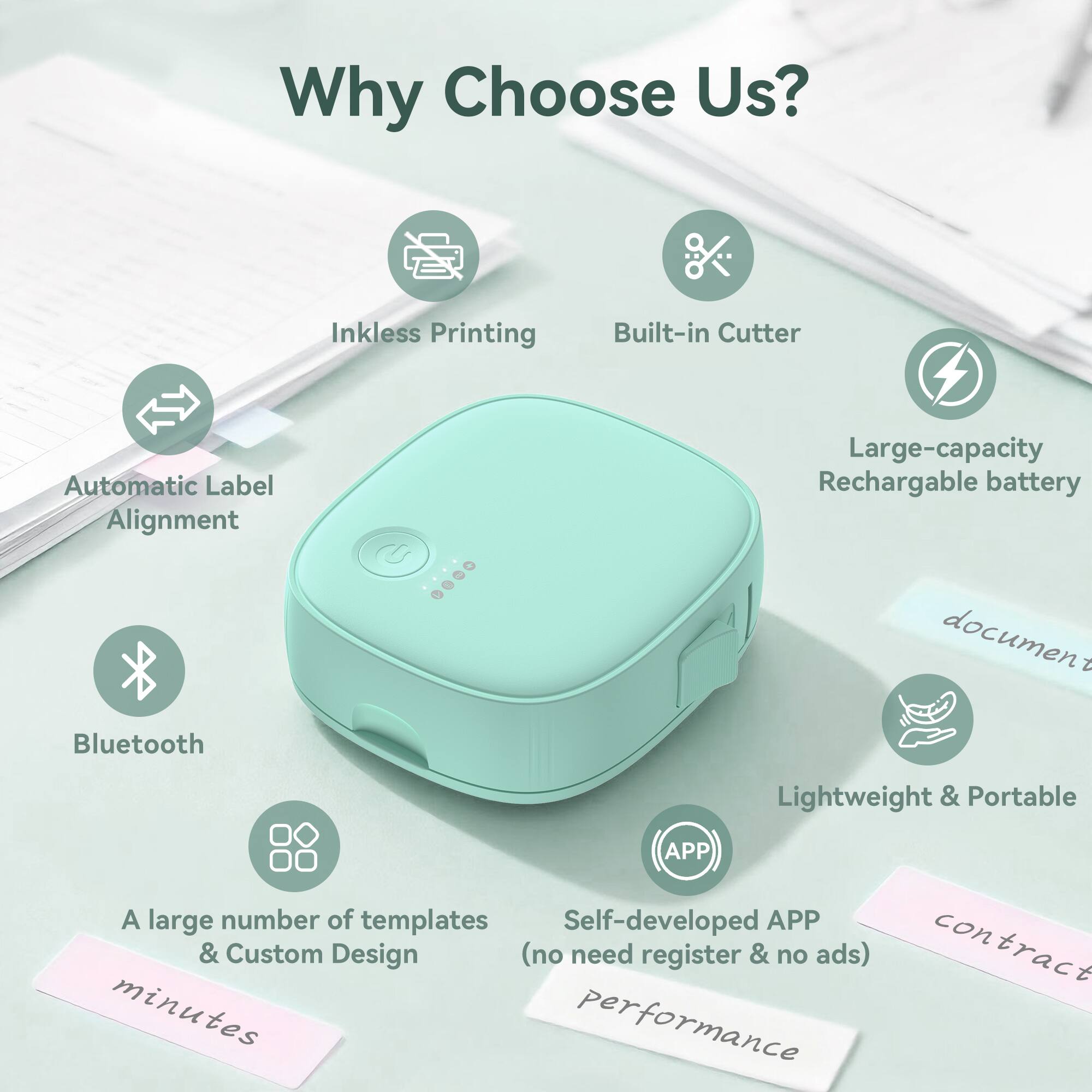 Why Choose Us?

- Inkless Printing
- Built-in Cutter
- Automatic Label Alignment
- Large-capacity Rechargeable battery
- Bluetooth
- Lightweight & Portable
- A large number of templates & Custom Design
- Self-developed APP (no need register & no ads)
- document
- contract
- minutes
- performance