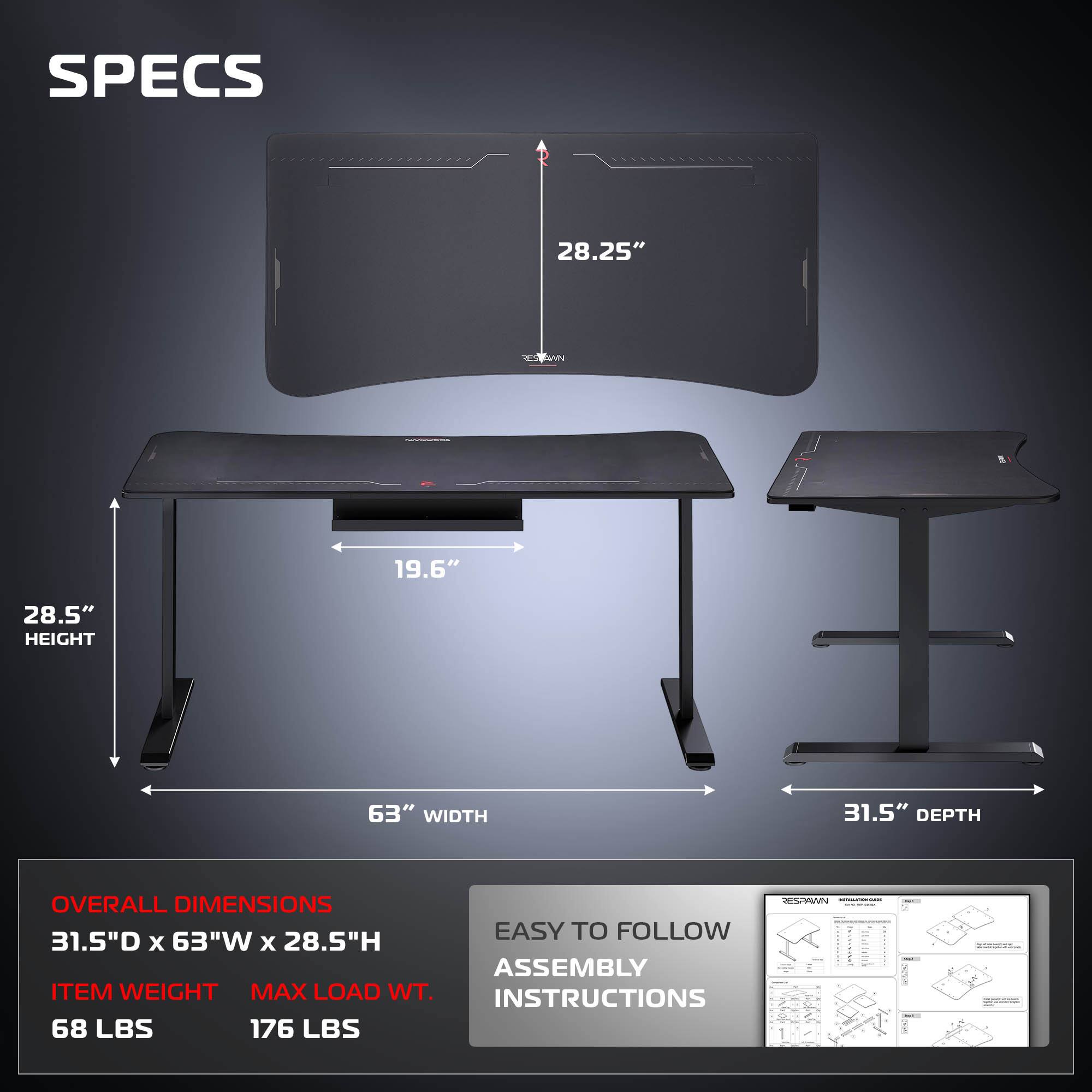 SPECS  
28.25"  
MN 19.6"  
28.5" HEIGHT  
63" WIDTH  
31.5" DEPTH  
OVERALL DIMENSIONS  
31.5"D x 63"W x 28.5"H  
ITEM WEIGHT  
MAX LOAD WT.  
68 LBS  
176 LBS  
EASY TO FOLLOW ASSEMBLY INSTRUCTIONS