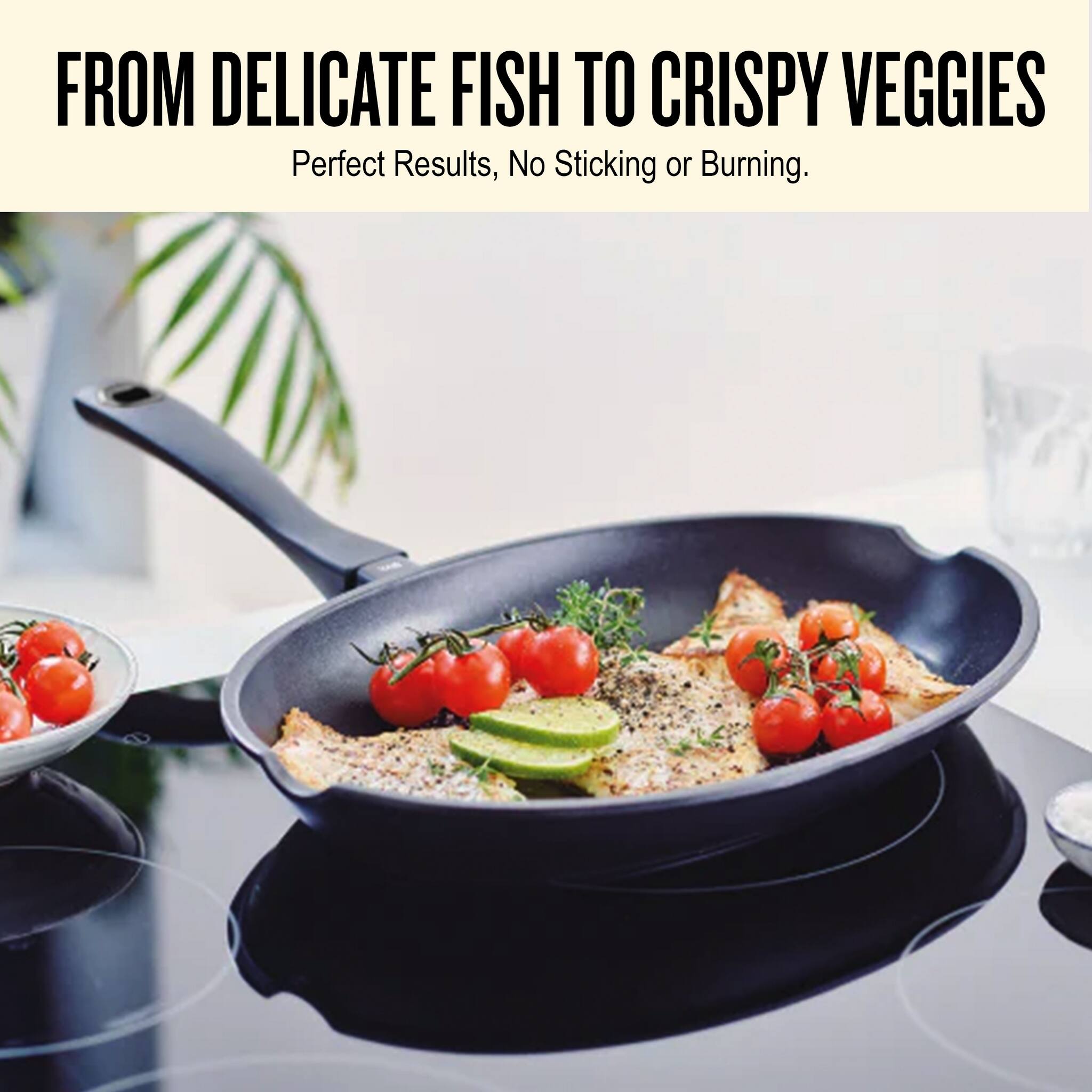 FROM DELICATE FISH TO CRISPY VEGGIES  
Perfect Results, No Sticking or Burning.