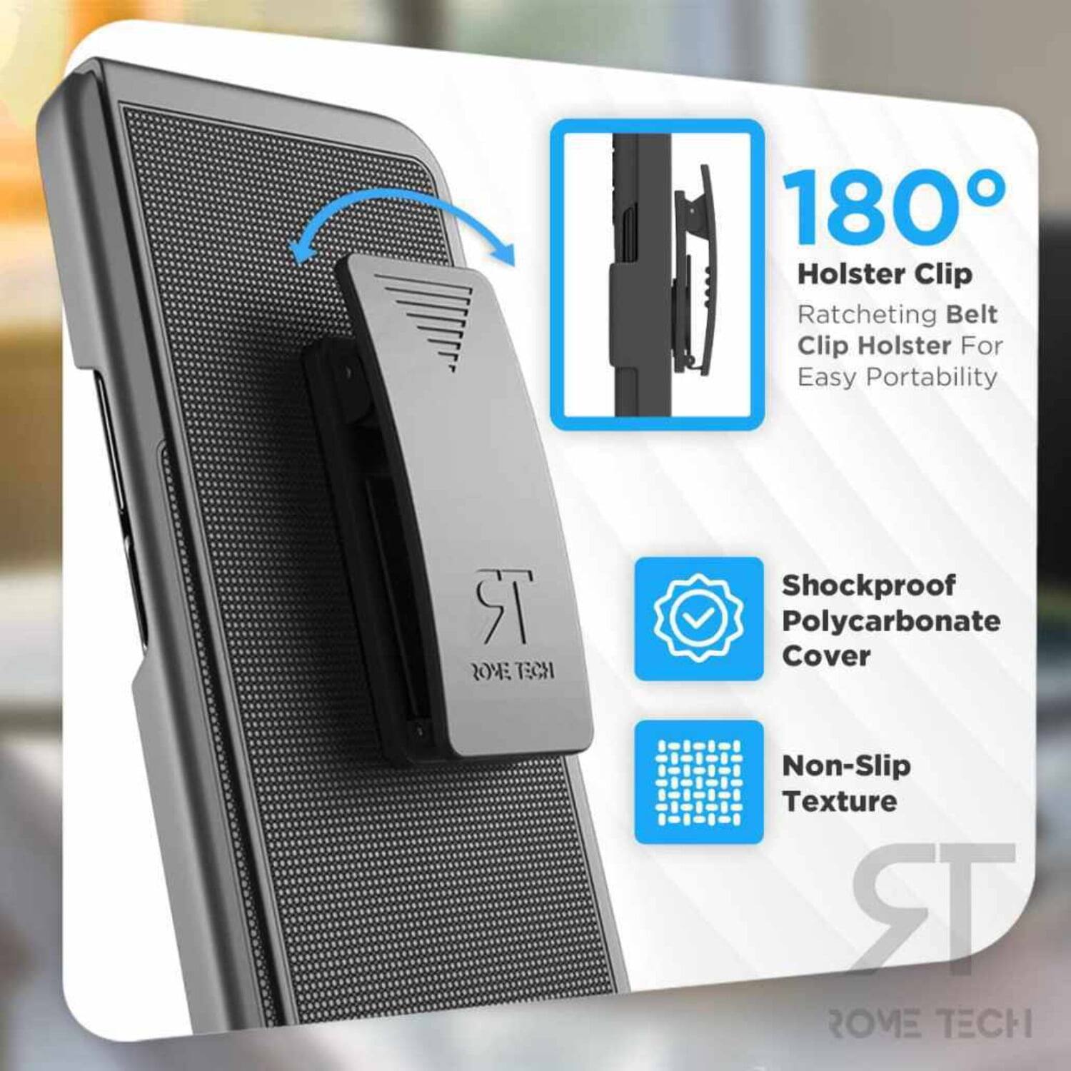 180° Holster Clip  
Ratcheting Belt Clip Holster For Easy Portability  
Shockproof Polycarbonate Cover  
Non-Slip Texture  
ROME TECH