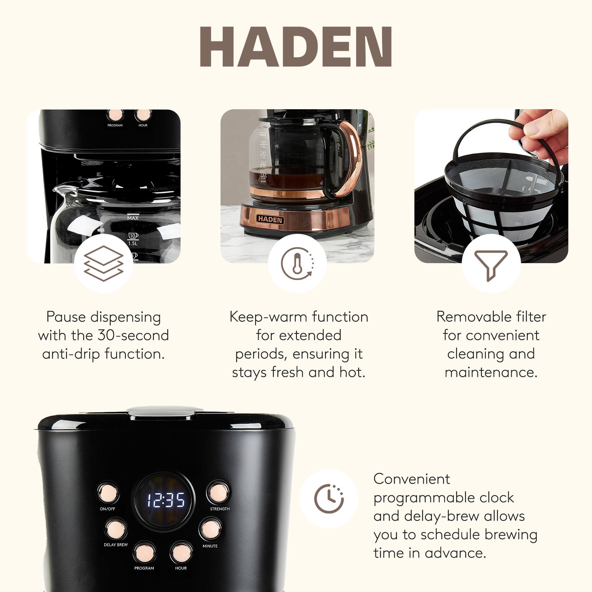 HADEN

Pause dispensing with the 30-second anti-drip function.

Keep-warm function for extended periods, ensuring it stays fresh and hot.

Removable filter for convenient cleaning and maintenance.

Convenient programmable clock and delay-brew allows you to schedule brewing time in advance.