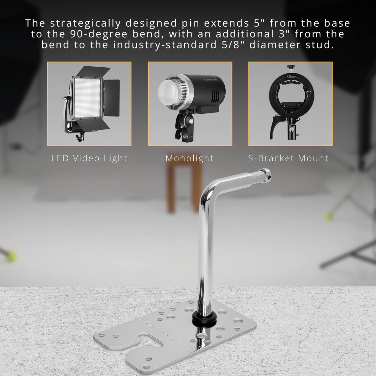 The strategically designed pin extends 5" from the base to the 90-degree bend, with an additional 3" from the bend to the industry-standard 5/8" diameter stud.

PLASSIC
Glow
LED Video Light
Monolight
S-Bracket Mount
FLASHPOINT