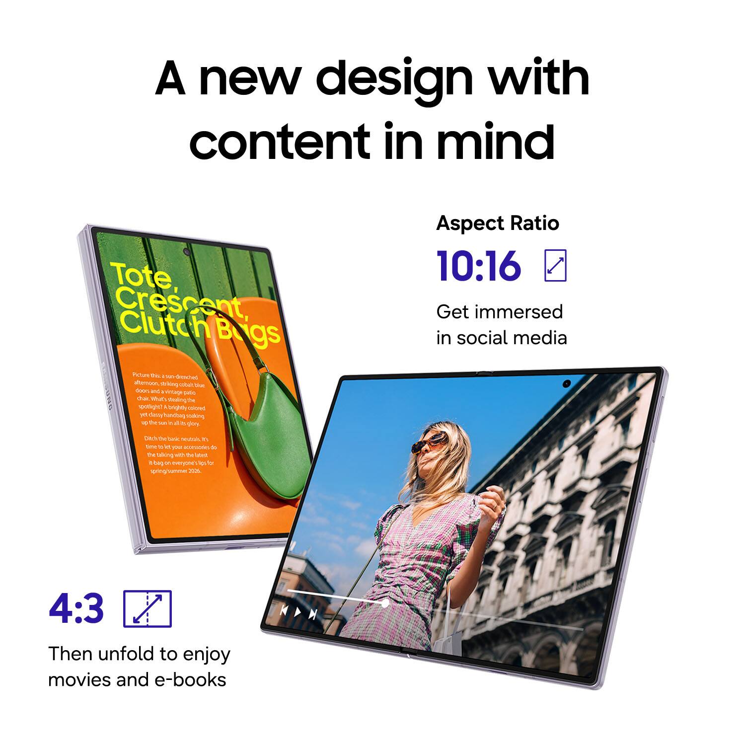 A new design with content in mind

Tote Crescent, Clutch Bags

Aspect Ratio 10:16
Get immersed in social media

4:3
Then unfold to enjoy movies and e-books