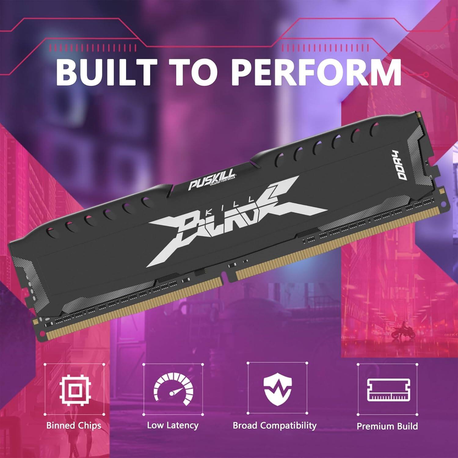BUILT TO PERFORM  
PUSKILL DDR4  
Fint Kill  
Binned Chips  
Low Latency  
Broad Compatibility  
Premium Build