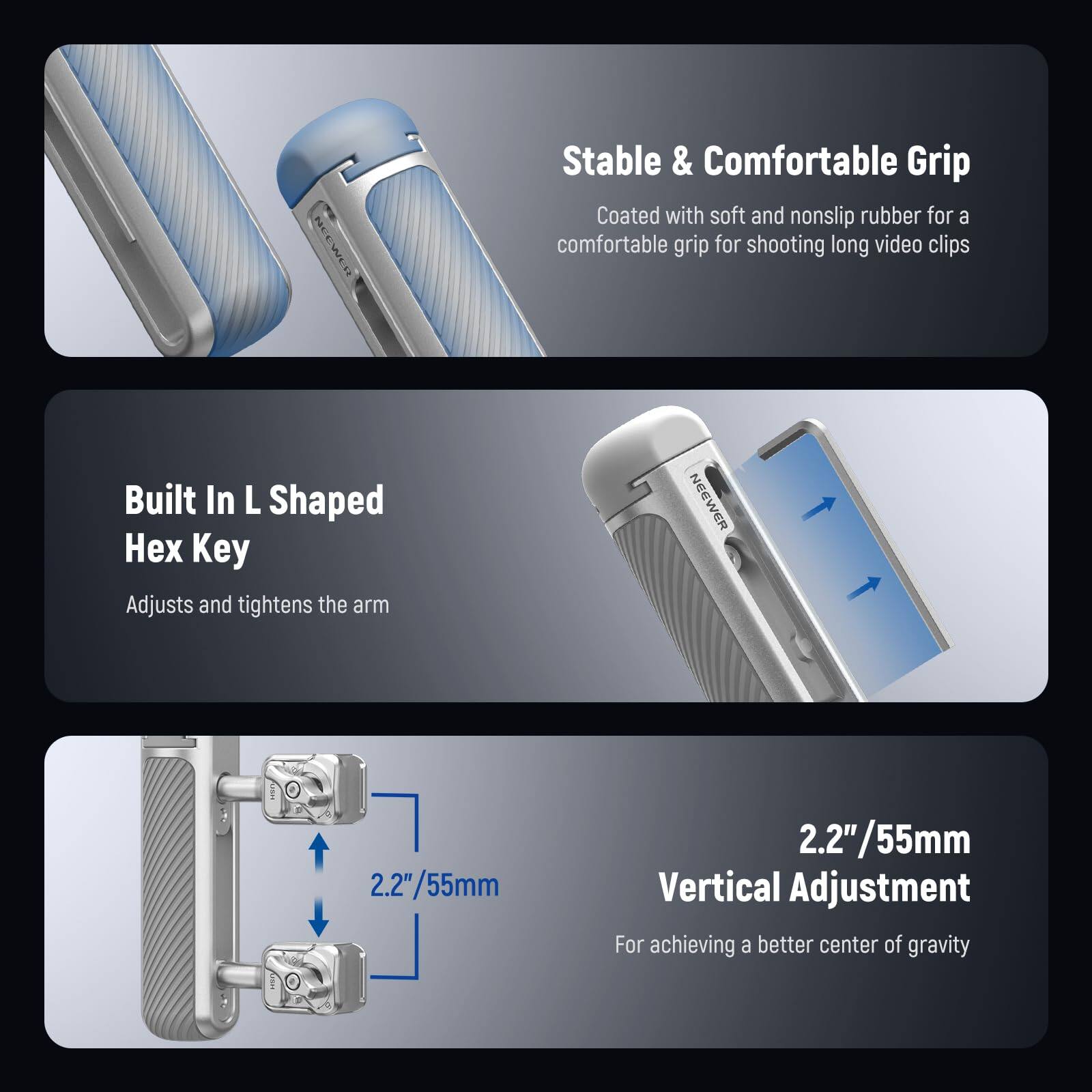 Stable & Comfortable Grip  
Coated with soft and nonslip rubber for a comfortable grip for shooting long video clips  

Built In L Shaped Hex Key  
Adjusts and tightens the arm  

2.2"/55mm Vertical Adjustment  
For achieving a better center of gravity