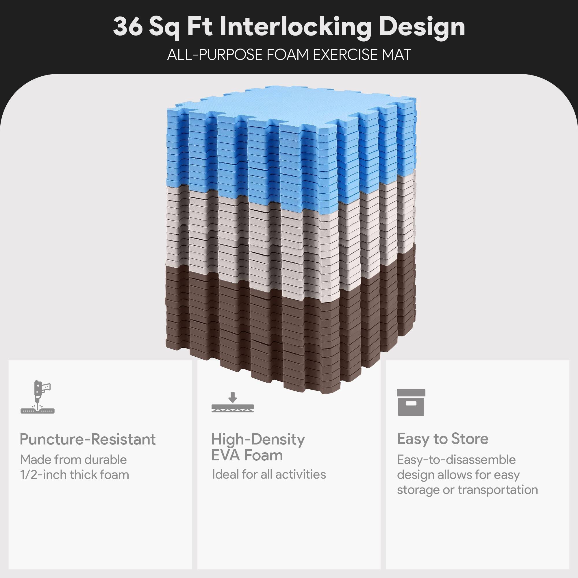 36 Sq Ft Interlocking Design  
ALL-PURPOSE FOAM EXERCISE MAT  

- Puncture-Resistant  
  Made from durable 1/2-inch thick foam  

- High-Density EVA Foam  
  Ideal for all activities  

- Easy to Store  
  Easy-to-disassemble design allows for easy storage or transportation