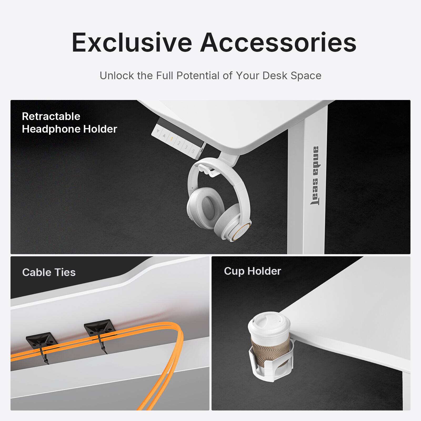 Exclusive Accessories  
Unlock the Full Potential of Your Desk Space  

Retractable Headphone Holder  

Cable Ties  

Cup Holder