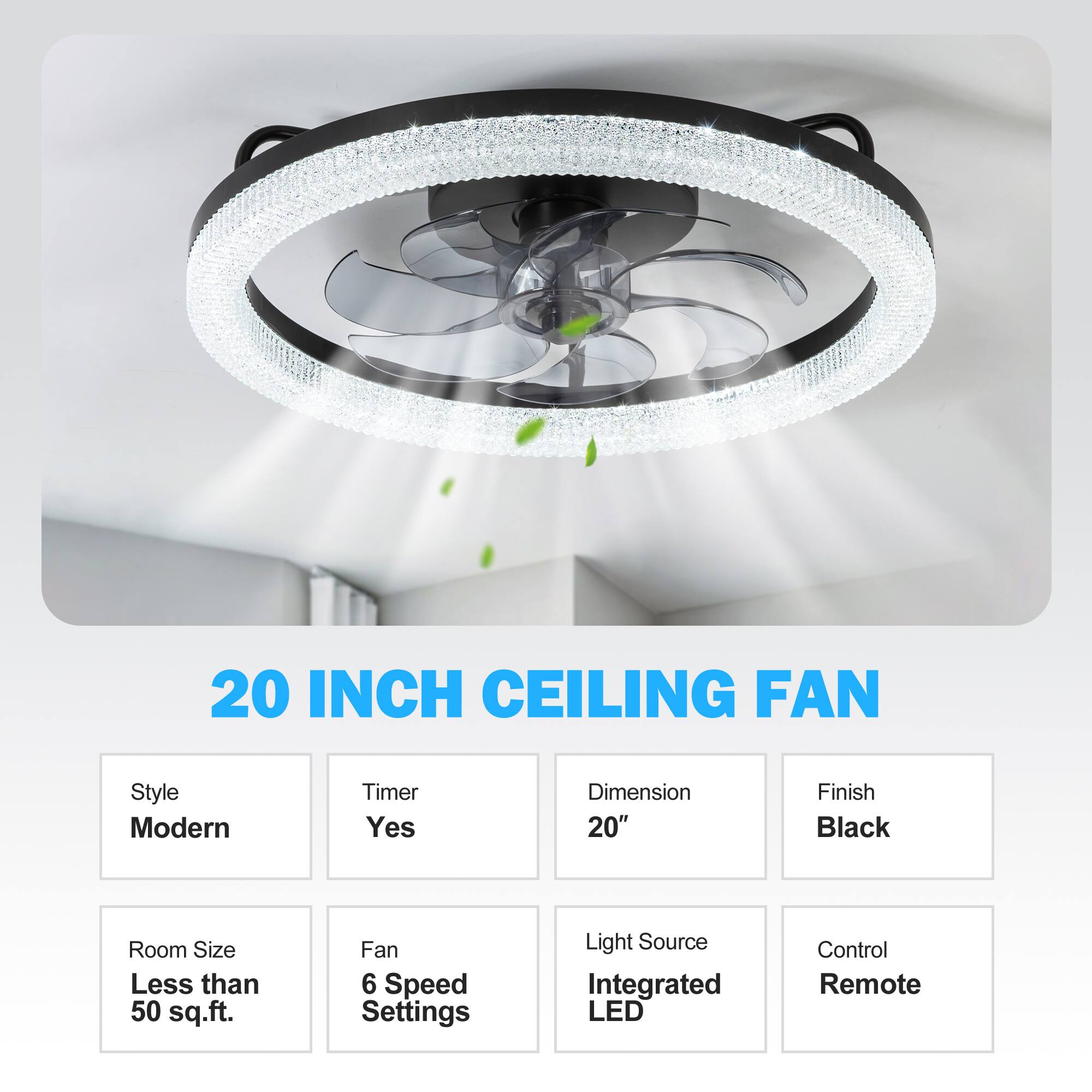 20 INCH CEILING FAN
Style: Modern
Timer: Yes
Dimension: 20"
Finish: Black
Room Size: Less than 50 sq.ft.
Fan: 6 Speed Settings
Light Source: Integrated LED
Control: Remote