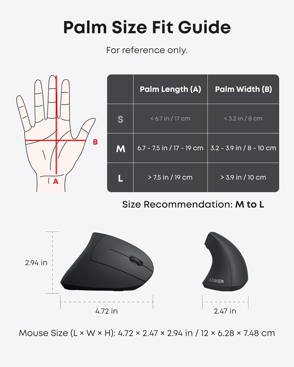 Palm Size Fit Guide  
For reference only.

| Palm Length (A) | Palm Width (B) |
|----------------|---------------|
| S              | < 6.7 in / 17 cm | < 3.2 in / 8 cm |
| M              | 6.7 - 7.5 in / 17 - 19 cm | 3.2 - 3.9 in / 8 - 10 cm |
| L              | > 7.5 in / 19 cm | > 3.9 in / 10 cm |

Size Recommendation: M to L

Mouse Size (L x W x H): 4.72 x 2.47 x 2.94 in / 12 x 6.28 x 7.48 cm