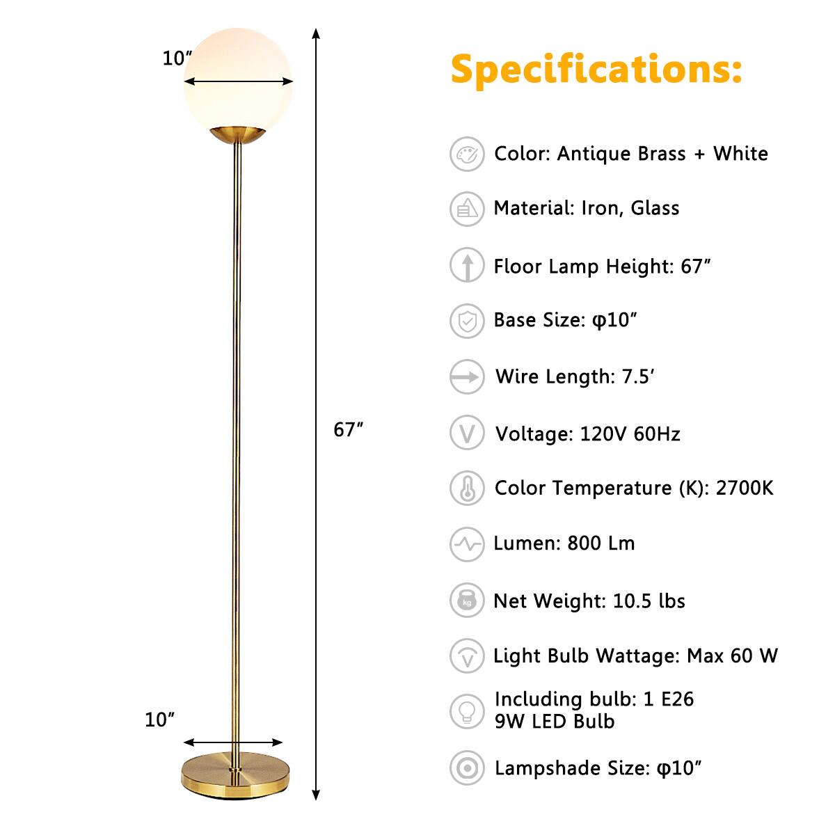 Specifications:

- Color: Antique Brass + White
- Material: Iron, Glass
- Floor Lamp Height: 67"
- Base Size: Ø10"
- Wire Length: 7.5'
- Voltage: 120V 60Hz
- Color Temperature (K): 2700K
- Lumen: 800 Lm
- Net Weight: 10.5 lbs
- Light Bulb Wattage: Max 60 W
- Including bulb: 1 E26 9W LED Bulb
- Lampshade Size: Ø10"