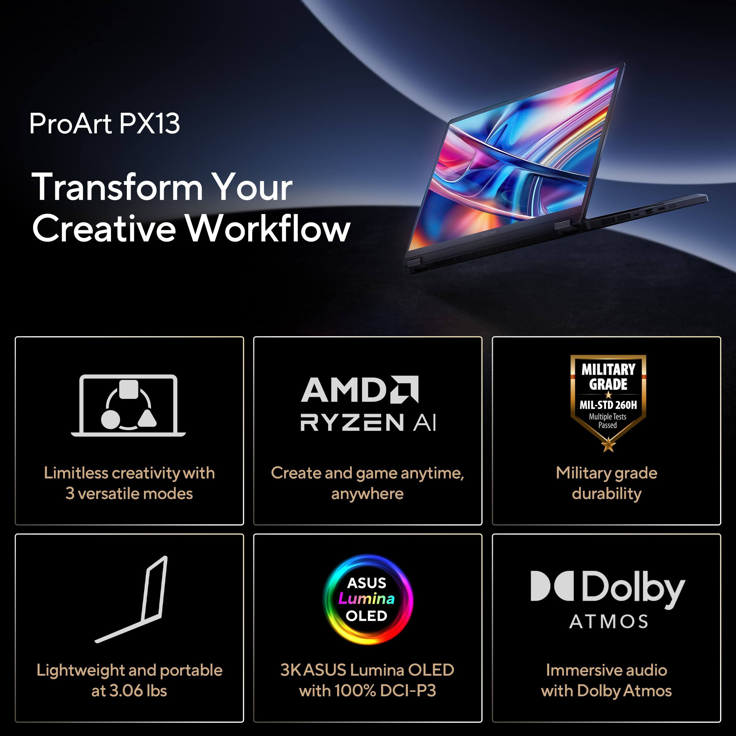 ProArt PX13  
Transform Your Creative Workflow  

- Limitless creativity with 3 versatile modes  
- AMD RYZEN AI  
- Military grade durability (MIL-STD 260H, Multiple tests passed)  
- Lightweight and portable at 3.06 lbs  
- 3K ASUS Lumina OLED with 100% DCI-P3  
- Immersive audio with Dolby Atmos