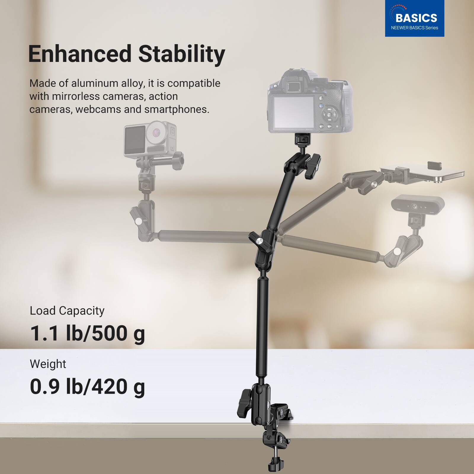 BASICS NEWEER BASICS Series

Enhanced Stability

Made of aluminum alloy, it is compatible with mirrorless cameras, action cameras, webcams and smartphones.

Load Capacity
1.1 lb/500 g

Weight
0.9 lb/420 g