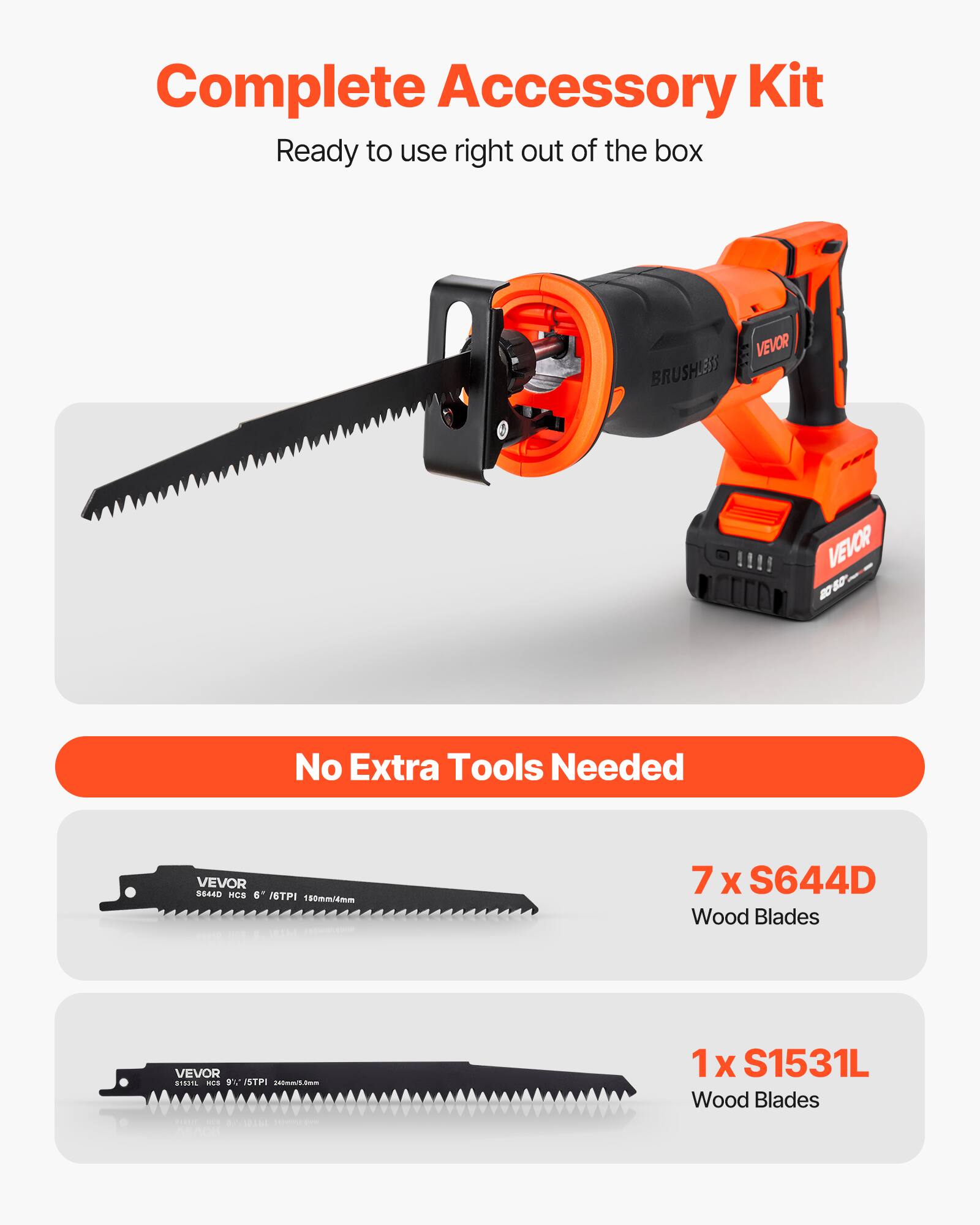 Complete Accessory Kit  
Ready to use right out of the box  

VEVOR BRUSHLESS  

No Extra Tools Needed  

7 x S644D Wood Blades  
1 x S1531L Wood Blades