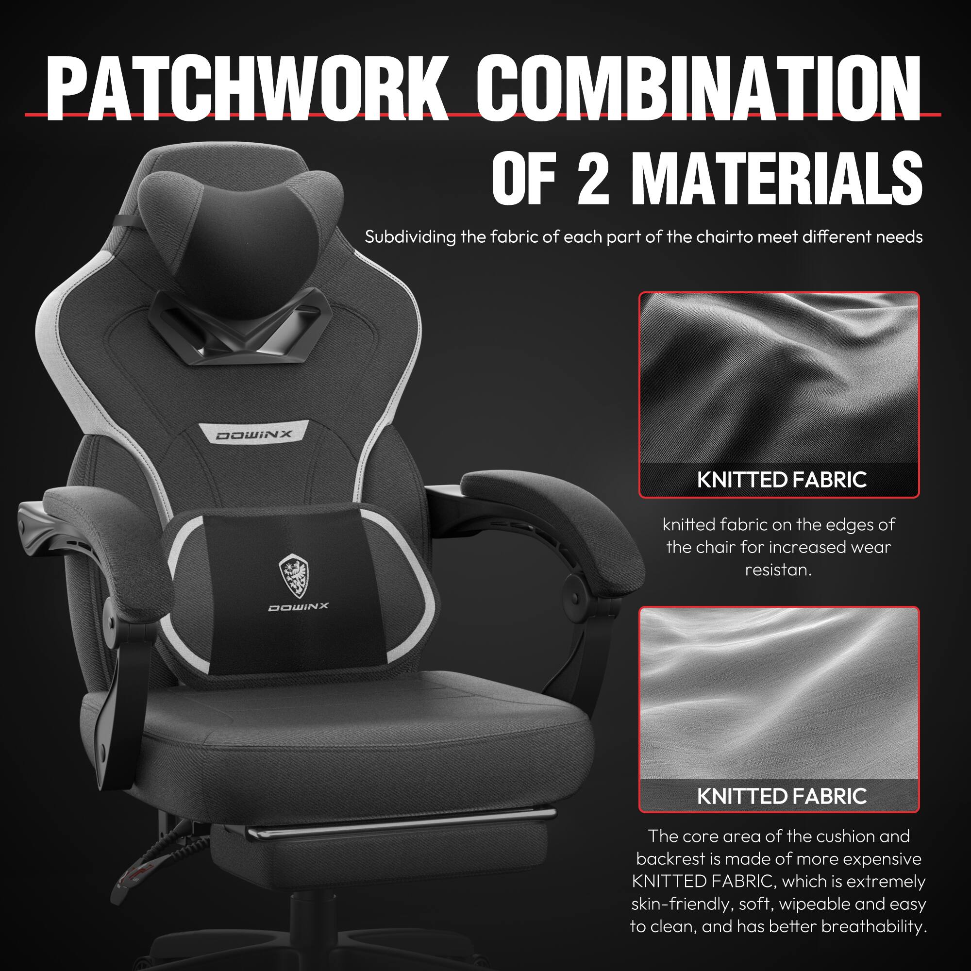 **PATCHWORK COMBINATION OF 2 MATERIALS**

Subdividing the fabric of each part of the chair to meet different needs

**DOWINX KNITTED FABRIC**

- Knitted fabric on the edges of the chair for increased wear resistance.

**DOWINX KNITTED FABRIC**

- The core area of the cushion and backrest is made of more expensive KNITTED FABRIC, which is extremely skin-friendly, soft, wipeable, and easy to clean, and has better breathability.